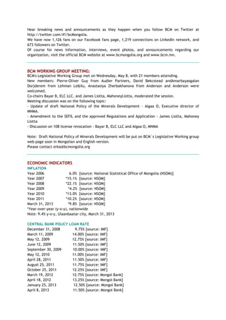 Hear breaking news and announcements as they happen when you follow BCM on Twitter at
http://twitter.com/#!/bcMongolia.
We have now 1,126 fans on our Facebook fans page, 1,219 connections on LinkedIn network, and
673 followers on Twitter.
Of course for news information, interviews, event photos, and announcements regarding our
organization, visit the official BCM website at www.bcmongolia.org and www.bcm.mn.
BCM WORKING GROUP MEETING:
BCM's Legislative Working Group met on Wednesday, May 8, with 21 members attending.
New members: Pierre-Oliver Guy from Audier Partners, David Bekcstead andAmarbayasgalan
Dorjderem from Lehman Le&Xu, Anastasiya Zherbakhanova from Anderson and Anderson were
welcomed.
Co-chairs Bayar B, ELC LLC, and James Liotta, MahoneyLiotta, moderated the session.
Meeting discussion was on the following topic:
- Update of draft National Policy of the Minerals Development - Algaa O, Executive director of
MNMA.
- Amendment to the SEFIL and the approved Regulations and Application - James Liotta, Mahoney
Liotta
- Discussion on 108 license revocation - Bayar B, ELC LLC and Algaa O, MNMA
Note: Draft National Policy of Minerals Development will be put on BCM`s Legislative Working group
web page soon in Mongolian and English version.
Please contact erka@bcmongolia.org
ECONOMIC INDICATORS
INFLATION
Year 2006 6.0% [source: National Statistical Office of Mongolia (NSOM)]
Year 2007 *15.1% [source: NSOM]
Year 2008 *22.1% [source: NSOM]
Year 2009 *4.2% [source: NSOM]
Year 2010 *13.0% [source: NSOM]
Year 2011 *10.2% [source: NSOM]
March 31, 2013 *9.8% [source: NSOM]
*Year-over-year (y-o-y), nationwide
Note: 9.4% y-o-y, Ulaanbaatar city, March 31, 2013
CENTRAL BANK POLICY LOAN RATE
December 31, 2008 9.75% [source: IMF]
March 11, 2009 14.00% [source: IMF]
May 12, 2009 12.75% [source: IMF]
June 12, 2009 11.50% [source: IMF]
September 30, 2009 10.00% [source: IMF]
May 12, 2010 11.00% [source: IMF]
April 28, 2011 11.50% [source: IMF]
August 25, 2011 11.75% [source: IMF]
October 25, 2011 12.25% [source: IMF]
March 19, 2012 12.75% [source: Mongol Bank]
April 18, 2012 13.25% [source: Mongol Bank]
January 25, 2013 12.50% [source: Mongol Bank]
April 8, 2013 11.50% [source: Mongol Bank]
 