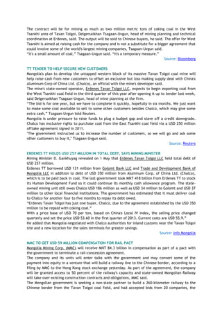 The contract will be for mining as much as two million metric tons of coking coal in the West
Tsankhi area of Tavan Tolgoi, Delgersaikhan Tsagaan-Uvgun, head of mining planning and technical
coordination at Erdenes, said. The output will be sold to Chinese buyers, he said. The offer for West
Tsankhi is aimed at raising cash for the company and is not a substitute for a bigger agreement that
could involve some of the world's largest mining companies, Tsagaan-Uvgun said.
―It's a small amount of coal,‖ Tsagaan-Uvgun said. ―It's a temporary measure.‖
Source: Bloomberg
TT TENDER TO HELP SECURE NEW CUSTOMERS
Mongolia's plan to develop the untapped western block of its massive Tavan Tolgoi coal mine will
help raise cash from new customers to offset an exclusive but loss-making supply deal with China's
Aluminum Corp of China Ltd. (Chalco), an official with the mine's developer said.
The mine's state-owned operator, Erdenes Tavan Tolgoi LLC, expects to begin exporting coal from
the West Tsankhi coal field in the third quarter of this year after opening it up to tender last week,
said Delgersaikhan Tsagaan-Uvgun, head of mine planning at the firm.
―The bid is for one year, but we have to complete it quickly, hopefully in six months. We just want
to make some coal available to sell to some other customers besides Chalco, which may give some
extra cash,‖ Tsagaan-Uvgun told Reuters.
Mongolia is under pressure to raise funds to plug a budget gap and stave off a credit downgrade.
Chalco has exclusive rights to purchase coal from the East Tsankhi coal field via a USD 250 million
offtake agreement signed in 2011.
"The government instructed us to increase the number of customers, so we will go and ask some
other customers to buy it," Tsagaan-Uvgun said.
Source: Reuters
ERDENES TT HOLDS USD 257 MILLION IN TOTAL DEBT, SAYS MINING MINISTER
Mining Minister D. Gankhuyag revealed on 1 May that Erdenes Tavan Tolgoi LLC held total debt of
USD 257 million.
Erdenes TT borrowed USD 131 million from Golomt Bank LLC and Trade and Development Bank of
Mongolia LLC in addition to debt of USD 350 million from Aluminum Corp. of China Ltd. (Chalco),
which is to be paid back in coal. The last government took MNT 418 billion from Erdenes TT to stock
its Human Development Fund so it could continue its monthly cash allowance program. The state-
owned mining unit still owes Chalco USD 186 million as well as USD 34 million to Golomt and USD 37
million to other local financial institutions. The government has estimated that it must deliver coal
to Chalco for another four to five months to repay its debt owed.
―Erdenes Tavan Tolgoi has just one buyer, Chalco, due to the agreement established by the USD 350
million to be repaid with coking coal.‖
With a price base of USD 70 per ton, based on China's Local IV index, the selling price changed
quarterly and set the price USD 53.60 in the first quarter of 2013. Current costs are USD 55.9.‖
He added that Mongolia negotiated with Chalco authorities for inland customs near the Tavan Tolgoi
site and a new location for the sales terminals for greater savings.
Source: Info Mongolia
MMC TO GET USD 59 MILLION COMPENSATION FOR RAIL PACT
Mongolia Mining Corp. (MMC) will receive MNT 84.3 billion in compensation as part of a pact with
the government to terminate a rail-concession agreement.
The company and its units will enter talks with the government and may convert some of the
payment into equity in a venture that will build a railway line to the Chinese border, according to a
filing by MMC to the Hong Kong stock exchange yesterday. As part of the agreement, the company
will be granted access to 50 percent of the railway's capacity and state-owned Mongolian Railway
will take over existing construction contracts and obligations, MMC said.
The Mongolian government is seeking a non-state partner to build a 260-kilometer railway to the
Chinese border from the Tavan Tolgoi coal field, and had accepted bids from 20 companies, the
 