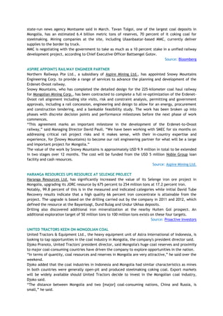 state-run news agency Montsame said in March. Tavan Tolgoi, one of the largest coal deposits in
Mongolia, has an estimated 6.4 billion metric tons of reserves, 70 percent of it coking coal for
steelmaking. Mining companies at the site, including Ulaanbaatar-based MMC, currently deliver
supplies to the border by truck.
MMC is negotiating with the government to take as much as a 10 percent stake in a unified railway
development project, according to Chief Executive Officer Battsengel Gotov.
Source: Bloomberg
ASPIRE APPOINTS RAILWAY ENGINEER PARTNER
Northern Railways Pte Ltd., a subsidiary of Aspire Mining Ltd., has appointed Snowy Mountains
Engineering Corp. to provide a range of services to advance the planning and development of the
Erdenet-Ovoot railway.
Snowy Mountains, who has completed the detailed design for the 225-kilometer coal haul railway
for Mongolian Mining Corp., has been contracted to complete a full re-optimization of the Erdenet-
Ovoot rail alignment including site visits, risk and constraint analysis, permitting and government
approvals, including a rail concession, engineering and design to allow for an energy, procurement
and construction tendering, and a bankable feasibility study. The work has been broken up into
phases with discrete decision points and performance milestones before the next phase of work
commences.
―This agreement marks an important milestone in the development of the Erdenet-to-Ovoot
railway,‖ said Managing Director David Paull. ―We have been working with SMEC for six months on
addressing critical rail project risks and it makes sense, with their in-country expertise and
experience, for [Snowy Mountains) to become our rail engineering partner for what will be a large
and important project for Mongolia.‖
The value of the work by Snowy Mountains is approximately USD 9.9 million in total to be extended
in two stages over 12 months. The cost will be funded from the USD 5 million Noble Group loan
facility and cash resources.
Source: Aspire Mining Ltd.
HARANGA RESOURCES UPS RESOURCE AT SELENGE PROJECT
Haranga Resources Ltd. has significantly increased the value of its Selenge iron ore project in
Mongolia, upgrading its JORC resource by 675 percent to 254 million tons at 17.2 percent iron.
Notably, 99.8 percent of this is in the measured and indicated categories while initial David Tube
Recovery results indicate that a high quality 66 percent iron concentrate is attainable from the
project. The upgrade is based on the drilling carried out by the company in 2011 and 2012, which
defined the resource at the Bayantsogt, Dund Bulag and Undur Ukhaa deposits.
Drilling also discovered additional iron mineralization at the nearby Huiten Gol prospect. An
additional exploration target of 50 million tons to 100 million tons exists on these four targets.
Source: Proactive Investors
UNITED TRACTORS KEEN ON MONGOLIAN COAL
United Tractors & Equipment Ltd., the heavy equipment unit of Astra International of Indonesia, is
looking to tap opportunities in the coal industry in Mongolia, the company's president director said.
Djoko Pranoto, United Tractors' president director, said Mongolia's huge coal reserves and proximity
to major coal-consuming countries have driven the company to explore opportunities in the nation.
―In terms of quantity, coal resources and reserves in Mongolia are very attractive,‖ he said over the
weekend.
Djoko added that the coal industries in Indonesia and Mongolia had similar characteristics as mines
in both countries were generally open-pit and produced steelmaking coking coal. Export markets
will be widely available should United Tractors decide to invest in the Mongolian coal industry,
Djoko said.
―The distance between Mongolia and two [major] coal-consuming nations, China and Russia, is
small,‖ he said.
 