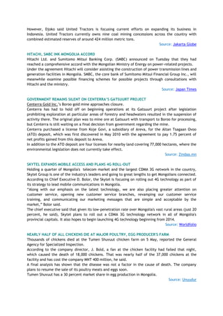 However, Djoko said United Tractors is focusing current efforts on expanding its business in
Indonesia. United Tractors currently owns nine coal mining concessions across the country with
combined estimated reserves of around 424 million metric tons.
Source: Jakarta Globe
HITACHI, SMBC INK MONGOLIA ACCORD
Hitachi Ltd. and Sumitomo Mitsui Banking Corp. (SMBC) announced on Tuesday that they had
reached a comprehensive accord with the Mongolian Ministry of Energy on power-related projects.
Under the agreement Hitachi will consider assisting the construction of power transmission lines and
generation facilities in Mongolia. SMBC, the core bank of Sumitomo Mitsui Financial Group Inc., will
meanwhile examine possible financing schemes for possible projects through consultations with
Hitachi and the ministry.
Source: Japan Times
GOVERNMENT REMAINS SILENT ON CENTERRA‟S GATSUURT PROJECT
Centerra Gold Inc.‘s Boroo gold mine approaches closure.
Centerra has had to hold off on beginning operations at its Gatsuurt project after legislation
prohibiting exploration at particular areas of forestry and headwaters resulted in the suspension of
activity there. The original plan was to mine ore at Gatsuurt with transport to Boroo for processing,
but Centerra is still waiting on a final decision from government regarding the mine.
Centerra purchased a license from Koje Govi, a subsidiary of Areva, for the Altan Tsagaan Ovoo
(ATO) deposit, which was first discovered in May 2010 with the agreement to pay 1.75 percent of
net profits gained from this deposit to Areva.
In addition to the ATO deposit are four licenses for nearby land covering 77,000 hectares, where the
environmental legislation does not currently take effect.
Source: Zindaa.mn
SKYTEL EXPANDS MOBILE ACCESS AND PLANS 4G ROLL-OUT
Holding a quarter of Mongolia's telecom market and the largest CDMA 3G network in the country,
Skytel Group is one of the industry's leaders and going to great lengths to get Mongolians connected.
According to Chief Executive D. Bolor, the Skytel is focusing on rolling out 4G technology as part of
its strategy to lead mobile communications in Mongolia.
―Along with our emphasis on the latest technology, we are also placing greater attention on
customer service, opening new customer service branches, revamping our customer service
training, and communicating our marketing messages that are simple and acceptable by the
market,‖ Bolor said.
The chief executive said that given its low-penetration rate over Mongolia's vast rural areas (just 20
percent, he said), Skytel plans to roll out a CDMA 3G technology network in all of Mongolia's
provincial capitals. It also hopes to begin launching 4G technology beginning from 2014.
Source: Worldfolio
NEARLY HALF OF ALL CHICKENS DIE AT MAJOR POULTRY, EGG PRODUCER'S FARM
Thousands of chickens died at the Tumen Shuvuut chicken farm on 5 May, reported the General
Agency for Specialized Inspection.
According to the company director, J. Bold, a fan at the chicken facility had failed that night,
which caused the death of 18,000 chickens. That was nearly half of the 37,000 chickens at the
facility and has cost the company MNT 400 million, he said.
A final analysis has shown that the disease was not a factor in the cause of death. The company
plans to resume the sale of its poultry meats and eggs soon.
Tumen Shuvuut has a 30 percent market share in egg production in Mongolia.
Source: Unuudur
 