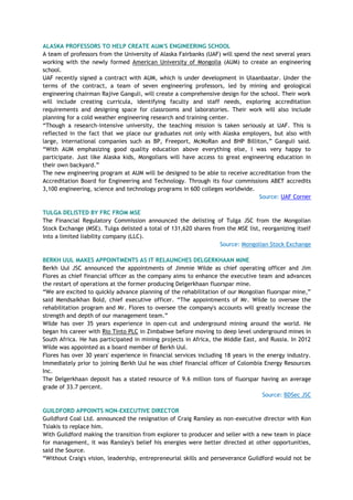 ALASKA PROFESSORS TO HELP CREATE AUM'S ENGINEERING SCHOOL
A team of professors from the University of Alaska Fairbanks (UAF) will spend the next several years
working with the newly formed American University of Mongolia (AUM) to create an engineering
school.
UAF recently signed a contract with AUM, which is under development in Ulaanbaatar. Under the
terms of the contract, a team of seven engineering professors, led by mining and geological
engineering chairman Rajive Ganguli, will create a comprehensive design for the school. Their work
will include creating curricula, identifying faculty and staff needs, exploring accreditation
requirements and designing space for classrooms and laboratories. Their work will also include
planning for a cold weather engineering research and training center.
―Though a research-intensive university, the teaching mission is taken seriously at UAF. This is
reflected in the fact that we place our graduates not only with Alaska employers, but also with
large, international companies such as BP, Freeport, McMoRan and BHP Billiton,‖ Ganguli said.
―With AUM emphasizing good quality education above everything else, I was very happy to
participate. Just like Alaska kids, Mongolians will have access to great engineering education in
their own backyard.‖
The new engineering program at AUM will be designed to be able to receive accreditation from the
Accreditation Board for Engineering and Technology. Through its four commissions ABET accredits
3,100 engineering, science and technology programs in 600 colleges worldwide.
Source: UAF Corner
TULGA DELISTED BY FRC FROM MSE
The Financial Regulatory Commission announced the delisting of Tulga JSC from the Mongolian
Stock Exchange (MSE). Tulga delisted a total of 131,620 shares from the MSE list, reorganizing itself
into a limited liability company (LLC).
Source: Mongolian Stock Exchange
BERKH UUL MAKES APPOINTMENTS AS IT RELAUNCHES DELGERKHAAN MINE
Berkh Uul JSC announced the appointments of Jimmie Wilde as chief operating officer and Jim
Flores as chief financial officer as the company aims to enhance the executive team and advances
the restart of operations at the former producing Delgerkhaan fluorspar mine.
―We are excited to quickly advance planning of the rehabilitation of our Mongolian fluorspar mine,‖
said Mendsaikhan Bold, chief executive officer. ―The appointments of Mr. Wilde to oversee the
rehabilitation program and Mr. Flores to oversee the company's accounts will greatly increase the
strength and depth of our management team.‖
Wilde has over 35 years experience in open-cut and underground mining around the world. He
began his career with Rio Tinto PLC in Zimbabwe before moving to deep level underground mines in
South Africa. He has participated in mining projects in Africa, the Middle East, and Russia. In 2012
Wilde was appointed as a board member of Berkh Uul.
Flores has over 30 years' experience in financial services including 18 years in the energy industry.
Immediately prior to joining Berkh Uul he was chief financial officer of Colombia Energy Resources
Inc.
The Delgerkhaan deposit has a stated resource of 9.6 million tons of fluorspar having an average
grade of 33.7 percent.
Source: BDSec JSC
GUILDFORD APPOINTS NON-EXECUTIVE DIRECTOR
Guildford Coal Ltd. announced the resignation of Craig Ransley as non-executive director with Kon
Tsiakis to replace him.
With Guildford making the transition from explorer to producer and seller with a new team in place
for management, it was Ransley's belief his energies were better directed at other opportunities,
said the Source.
―Without Craig's vision, leadership, entrepreneurial skills and perseverance Guildford would not be
 