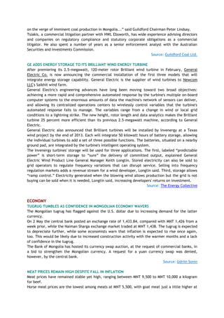 on the verge of imminent coal production in Mongolia...‖ said Guildford Chairman Peter Lindsay.
Tsiakis, a commercial litigation partner with HWL Ebsworth, has wide experience advising directors
and companies on regulatory compliance and statutory corporate obligations as a commercial
litigator. He also spent a number of years as a senior enforcement analyst with the Australian
Securities and Investments Commission.
Source: Guildford Coal Ltd.
GE ADDS ENERGY STORAGE TO ITS BRILLIANT WIND ENERGY TURBINE
After premiering its 2.5-megawatt, 120-meter rotor Brilliant wind turbine in February, General
Electric Co. is now announcing the commercial installation of the first three models that will
integrate energy storage capability. General Electric is the supplier of wind turbines to Newcom
LLC's Salkhit wind farm.
General Electric's engineering advances have long been moving toward two broad objectives:
achieving a more rapid and comprehensive automated response by the turbine's multiple on-board
computer systems to the enormous amounts of data the machine's network of sensors can deliver,
and allowing its centralized operations centers to wirelessly control variables that the turbine's
automated response fails to manage. The variables range from a change in wind or local grid
conditions to a lightning strike. The new height, rotor length and data analytics makes the Brilliant
turbine 25 percent more efficient than its previous 2.5-megawatt machine, according to General
Electric.
General Electric also announced that Brilliant turbines will be installed by Invenergy at a Texas
wind project by the end of 2013. Each will integrate 50 kilowatt hours of battery storage, allowing
the individual turbines to add a set of three possible functions. The batteries, situated on a nearby
ground pad, are integrated by the turbine's intelligent operating system.
The Invenergy turbines' storage will be used for three applications. The first, labeled ―predictable
power‖ is short-term storage to ―sure‖ the delivery of committed output, explained General
Electric Wind Product Line General Manager Keith Longtin. Stored electricity can also be sold to
grid operators to regulate frequency variations that can disrupt service. Selling into frequency
regulation markets adds a revenue stream for a wind developer, Longtin said. Third, storage allows
―ramp control.‖ Electricity generated when the blowing wind allows production but the grid is not
buying can be sold when it is needed, Longtin said, increasing developers' returns on investment.
Source: The Energy Collective
ECONOMY
TUGRUG TUMBLES AS CONFIDENCE IN MONGOLIAN ECONOMY WAVERS
The Mongolian tugrug has flagged against the U.S. dollar due to increasing demand for the latter
currency.
On 2 May the central bank posted an exchange rate of 1,433.84, compared with MNT 1,426 from a
week prior, while the Naiman Sharga exchange market traded at MNT 1,438. The tugrug is expected
to depreciate further, while some economists warn that inflation is expected to rise once again,
too. This would be likely due to increased construction activity with the warmer months and a lack
of confidence in the tugrug.
The Bank of Mongolia has hosted its currency swap auction, at the request of commercial banks, in
a bid to strengthen the Mongolian currency. A request for a yuan currency swap was denied,
however, by the central bank.
Source: Udriin Sonin
MEAT PRICES REMAIN HIGH DESPITE FALL IN INFLATION
Meat prices have remained stable yet high, ranging between MNT 9,500 to MNT 10,000 a kilogram
for beef.
Horse meat prices are the lowest among meats at MNT 5,500, with goat meat just a little higher at
 