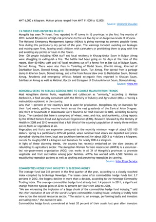MNT 6,000 a kilogram. Mutton prices ranged from MNT 11,000 to 12,000.
Source: Undesnii Shuudan
74 FOREST FIRES REPORTED IN 2013
Mongolia has seen 74 forest fires reported in 47 towns in 15 provinces in the first five months of
2013. Almost 80 percent of high-risk provinces to fire are too dry or at dangerous levels of dryness.
The National Emergency Management Agency (NEMA) is giving warnings to prevent possible forest
fires during this particularly dry period of the year. The warnings included avoiding ash leakages
and making open fires, leaving small children with caretakers or prohibiting them to play with fire
and avoiding any picnics or tours in the forest.
Over 100 people including NEMA staff and local residents in Khutag-Undur Soum in Bulgan Aimag
were struggling to extinguish a fire. The battle had been going on for days at the time of this
report. Over 60 NEMA staff and 167 local residents cut off a forest fire at Bat-Uul of Bulgan Soum,
Dornod Aimag. There were also fires in Tenkhleg of Dadal Soum, Khentii Aimag, Kharzad of
Dashbalbar Soum, Dornod Aimag, and Bayandelger Soum, Tuv Aimag. Fire spread from a garbage
dump in Kherlen Soum, Dornod Aimag, and a fire from Russia blew over to Dashbalbar Soum, Dornod
Aimag. Residents and emergency officials helped extinguish fires reported in Khalzan Soum,
Sukhbaatar Aimag as well as Maldvai, Doctor and Zeregeen of Chuluunkhoroot Soum, Dornod Aimag.
Source: News.mn
MONGOLIA SEEKS TO REBUILD AGRICULTURE TO COMBAT MALNUTRITION TRENDS
Most Mongolians dismiss fruits, vegetables and cultivation as ―unmanly,‖ according to Marissa
Markowitz, a food security consultant with the Ministry of Industry and Agriculture (MIA), creating a
malnutrition epidemic in the country.
Less than 1 percent of the country's land is used for production. Mongolians rely on livestock for
their food needs, guiding massive herds across the vast grasslands of the Central Asian Steppes.
One-third of households in Ulaanbaatar were found to be food insecure in 2009, according to Mercy
Corps. The standard diet here is comprised of wheat, meat and rice, said Markowitz, citing reports
by the United Nations Food and Agriculture Organization (FAO). Research released by the Ministry of
Health in 2008 and 2010 revealed that a full third of the country's population of nearly three million
eat no fruits or vegetables at all.
Vegetables and fruits are expensive compared to the monthly minimum wage of about USD 100
dollars. Spring is a particularly difficult period, when national food stores are depleted and prices
skyrocket—during this time, local sea buckthorn berries sell for about USD 3 to 4 dollars a kilogram;
carrots for roughly USD 2 a kilogram and tomatoes for nearly USD 4 a kilogram.
In light of these alarming trends, the country has recently embarked on the slow process of
rebuilding its agriculture sector. The Mongolian Women Farmers Association (MWFA) is a volunteer-
led non-government organization (NGO) that works in all 21 of Mongolia's provinces to promote
vegetable and fruit cultivation among poor families. MWFA has worked with 4,500 families on
establishing vegetable gardens as well as cooking and preserving vegetables by canning.
Source: Inter Press Service
COMMODITIES HEDGE FUND INDUSTRY IS BLEEDING MONEY
The average fund lost 0.8 percent in the first quarter of the year, according to a closely watched
index compiled by brokerage Newedge. The losses came after commodities hedge funds lost 3.7
percent in 2012, the biggest decline in more than a decade, according to the Newedge Commodity
Trading Index. The average commodities hedge fund already lost 1.4 percent in 2011, a significant
change from the typical gains of 20 to 40 percent per year from 2000 to 2008.
―We are witnessing the implosion of a large chunk of the commodities hedge fund industry,‖ said
the chief executive of one of the world's largest commodities trading house, echoing a widely held
view across the natural resources sector. ―The sector is, on average, performing badly and investors
are taking note,‖ the executive said.
Commodities hedge funds surrendered at least 20 percent of their assets last year after investors
 