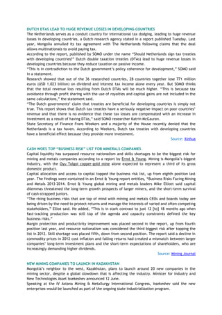 DUTCH DTAS LEAD TO HUGE REVENUE LOSSES IN DEVELOPING COUNTRIES
The Netherlands serves as a conduit country for international tax dodging, leading to huge revenue
losses in developing countries, a Dutch research agency stated in a report published Tuesday. Last
year, Mongolia annulled its tax agreement with The Netherlands following claims that the deal
allows multinationals to avoid paying tax.
According to the report, published by SOMO under the name ―Should Netherlands sign tax treaties
with developing countries?‖ Dutch double taxation treaties (DTAs) lead to huge revenue losses in
developing countries because they reduce taxation on passive income.
―This is in contradiction to the Dutch government‘s policy coherence for development,‖ SOMO said
in a statement.
Research showed that out of the 36 researched countries, 28 countries together lose 771 million
euros (USD 1.023 billion) on dividend and interest tax income alone every year. But SOMO thinks
that the total revenue loss resulting from Dutch DTAs will be much higher. ―This is because tax
avoidance through profit sharing with the use of royalties and capital gains are not included in the
same calculations,‖ the statement said.
―The Dutch governments‘ claim that treaties are beneficial for developing countries is simply not
true. This report shows that Dutch tax treaties have a seriously negative impact on poor countries‘
revenue and that there is no evidence that these tax losses are compensated with an increase in
investment as a result of having DTAs,‖ said SOMO researcher Katrin McGauran.
State Secretary of Finance Frans Weekers and a majority of the House recently denied that the
Netherlands is a tax haven. According to Weekers, Dutch tax treaties with developing countries
have a beneficial effect because they provide more investment.
Source: Xinhua
CASH WOES TOP “BUSINESS RISK” LIST FOR MINERALS COMPANIES
Capital liquidity has surpassed resource nationalism and skills shortages to be the biggest risk for
mining and metals companies according to a report by Ernst & Young. Mining is Mongolia‘s biggest
industry, with the Oyu Tolgoi copper-gold mine alone expected to represent a third of its gross
domestic product.
Capital allocation and access to capital topped the business risk list, up from eighth position last
year. The findings were contained in an Ernst & Young report entitles, ―Business Risks Facing Mining
and Metals 2013-2014. Ernst & Young global mining and metals leaders Mike Elliott said capital
dilemmas threatened the long-term growth prospects of larger miners, and the short-term survival
of cash-strapped juniors.
―The rising business risks that are top of mind with mining and metals CEOs and boards today are
being driven by the need to protect returns and manage the interests of varied and often competing
stakeholders,‖ Elliot said. He added, ―This is in stark contrast to just 12 [to] 18 months ago when
fast-tracking production was still top of the agenda and capacity constraints defined the key
business risks.‖
Margin protection and productivity improvement was placed second in the report, up from fourth
position last year, and resource nationalism was considered the third biggest risk after topping the
list in 2012. Skill shortage was placed fifth, down from second position. The report said a decline in
commodity prices in 2012 cost inflation and falling returns had created a mismatch between larger
companies‘ long-term investment plans and the short-term expectations of shareholders, who are
increasingly demanding higher dividends.
Source: Mining Journal
NEW MINING COMPANIES TO LAUNCH IN KAZAKHSTAN
Mongolia‘s neighbor to the west, Kazakhstan, plans to launch around 20 new companies in the
mining sector, despite a global slowdown that is affecting the industry. Minister for Industry and
New Technologies Asset Issekeshev announced 12 June.
Speaking at the IV Astana Mining & Metallurgy International Congress, Issekeshev said the new
enterprises would be launched as part of the ongoing state industrialization program.
 