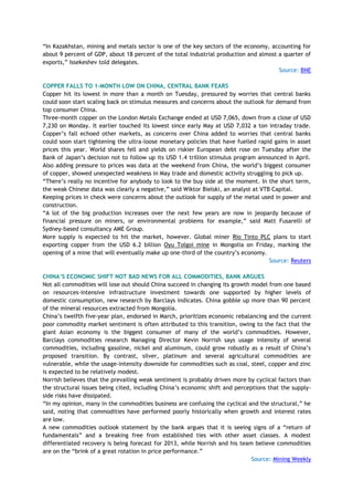 ―In Kazakhstan, mining and metals sector is one of the key sectors of the economy, accounting for
about 9 percent of GDP, about 18 percent of the total industrial production and almost a quarter of
exports,‖ Issekeshev told delegates.
Source: BNE
COPPER FALLS TO 1-MONTH LOW ON CHINA, CENTRAL BANK FEARS
Copper hit its lowest in more than a month on Tuesday, pressured by worries that central banks
could soon start scaling back on stimulus measures and concerns about the outlook for demand from
top consumer China.
Three-month copper on the London Metals Exchange ended at USD 7,065, down from a close of USD
7,230 on Monday. It earlier touched its lowest since early May at USD 7,032 a ton intraday trade.
Copper‘s fall echoed other markets, as concerns over China added to worries that central banks
could soon start tightening the ultra-loose monetary policies that have fuelled rapid gains in asset
prices this year. World shares fell and yields on riskier European debt rose on Tuesday after the
Bank of Japan‘s decision not to follow up its USD 1.4 trillion stimulus program announced in April.
Also adding pressure to prices was data at the weekend from China, the world‘s biggest consumer
of copper, showed unexpected weakness in May trade and domestic activity struggling to pick up.
―There‘s really no incentive for anybody to look to the buy side at the moment. In the short term,
the weak Chinese data was clearly a negative,‖ said Wiktor Bielski, an analyst at VTB Capital.
Keeping prices in check were concerns about the outlook for supply of the metal used in power and
construction.
―A lot of the big production increases over the next few years are now in jeopardy because of
financial pressure on miners, or environmental problems for example,‖ said Matt Fusarelli of
Sydney-based consultancy AME Group.
More supply is expected to hit the market, however. Global miner Rio Tinto PLC plans to start
exporting copper from the USD 6.2 billion Oyu Tolgoi mine in Mongolia on Friday, marking the
opening of a mine that will eventually make up one-third of the country‘s economy.
Source: Reuters
CHINA‟S ECONOMIC SHIFT NOT BAD NEWS FOR ALL COMMODITIES, BANK ARGUES
Not all commodities will lose out should China succeed in changing its growth model from one based
on resources-intensive infrastructure investment towards one supported by higher levels of
domestic consumption, new research by Barclays indicates. China gobble up more than 90 percent
of the mineral resources extracted from Mongolia.
China‘s twelfth five-year plan, endorsed in March, prioritizes economic rebalancing and the current
poor commodity market sentiment is often attributed to this transition, owing to the fact that the
giant Asian economy is the biggest consumer of many of the world‘s commodities. However,
Barclays commodities research Managing Director Kevin Norrish says usage intensity of several
commodities, including gasoline, nickel and aluminum, could grow robustly as a result of China‘s
proposed transition. By contrast, silver, platinum and several agricultural commodities are
vulnerable, while the usage-intensity downside for commodities such as coal, steel, copper and zinc
is expected to be relatively modest.
Norrish believes that the prevailing weak sentiment is probably driven more by cyclical factors than
the structural issues being cited, including China‘s economic shift and perceptions that the supply-
side risks have dissipated.
―In my opinion, many in the commodities business are confusing the cyclical and the structural,‖ he
said, noting that commodities have performed poorly historically when growth and interest rates
are low.
A new commodities outlook statement by the bank argues that it is seeing signs of a ―return of
fundamentals‖ and a breaking free from established ties with other asset classes. A modest
differentiated recovery is being forecast for 2013, while Norrish and his team believe commodities
are on the ―brink of a great rotation in price performance.‖
Source: Mining Weekly
 