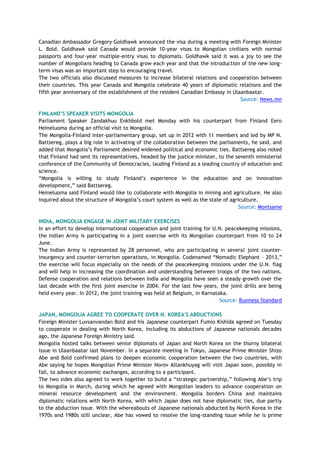 Canadian Ambassador Gregory Goldhawk announced the visa during a meeting with Foreign Minister
L. Bold. Goldhawk said Canada would provide 10-year visas to Mongolian civilians with normal
passports and four-year multiple-entry visas to diplomats. Goldhawk said it was a joy to see the
number of Mongolians heading to Canada grow each year and that the introduction of the new long-
term visas was an important step to encouraging travel.
The two officials also discussed measures to increase bilateral relations and cooperation between
their countries. This year Canada and Mongolia celebrate 40 years of diplomatic relations and the
fifth year anniversary of the establishment of the resident Canadian Embassy in Ulaanbaatar.
Source: News.mn
FINLAND‟S SPEAKER VISITS MONGOLIA
Parliament Speaker Zandakhuu Enkhbold met Monday with his counterpart from Finland Eero
Heineluoma during an official visit to Mongolia.
The Mongolia-Finland inter-parliamentary group, set up in 2012 with 11 members and led by MP N.
Battsereg, plays a big role in activating of the collaboration between the parliaments, he said, and
added that Mongolia‘s Parliament desired widened political and economic ties. Battsereg also noted
that Finland had sent its representatives, headed by the justice minister, to the seventh ministerial
conference of the Community of Democracies, lauding Finland as a leading country of education and
science.
―Mongolia is willing to study Finland‘s experience in the education and on innovation
development,‖ said Battsereg.
Heineluoma said Finland would like to collaborate with Mongolia in mining and agriculture. He also
inquired about the structure of Mongolia‘s court system as well as the state of agriculture.
Source: Montsame
INDIA, MONGOLIA ENGAGE IN JOINT MILITARY EXERCISES
In an effort to develop international cooperation and joint training for U.N. peacekeeping missions,
the Indian Army is participating in a joint exercise with its Mongolian counterpart from 10 to 24
June.
The Indian Army is represented by 28 personnel, who are participating in several joint counter-
insurgency and counter-terrorism operations, in Mongolia. Codenamed ―Nomadic Elephant – 2013,‖
the exercise will focus especially on the needs of the peacekeeping missions under the U.N. flag
and will help in increasing the coordination and understanding between troops of the two nations.
Defense cooperation and relations between India and Mongolia have seen a steady growth over the
last decade with the first joint exercise in 2004. For the last few years, the joint drills are being
held every year. In 2012, the joint training was held at Belgium, in Karnataka.
Source: Business Standard
JAPAN, MONGOLIA AGREE TO COOPERATE OVER N. KOREA'S ABDUCTIONS
Foreign Minister Luvsanvandan Bold and his Japanese counterpart Fumio Kishida agreed on Tuesday
to cooperate in dealing with North Korea, including its abductions of Japanese nationals decades
ago, the Japanese Foreign Ministry said.
Mongolia hosted talks between senior diplomats of Japan and North Korea on the thorny bilateral
issue in Ulaanbaatar last November. In a separate meeting in Tokyo, Japanese Prime Minister Shizo
Abe and Bold confirmed plans to deepen economic cooperation between the two countries, with
Abe saying he hopes Mongolian Prime Minister Norov Altankhuyag will visit Japan soon, possibly in
fall, to advance economic exchanges, according to a participant.
The two sides also agreed to work together to build a ―strategic partnership,‖ following Abe‘s trip
to Mongolia in March, during which he agreed with Mongolian leaders to advance cooperation on
mineral resource development and the environment. Mongolia borders China and maintains
diplomatic relations with North Korea, with which Japan does not have diplomatic ties, due partly
to the abduction issue. With the whereabouts of Japanese nationals abducted by North Korea in the
1970s and 1980s still unclear, Abe has vowed to resolve the long-standing issue while he is prime
 