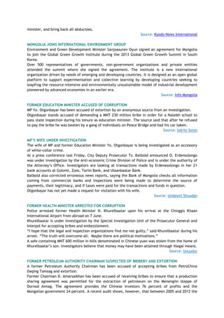 minister, and bring back all abductees.
Source: Kyodo News International
MONGOLIA JOINS INTERNATIONAL ENVIRONMENT GROUP
Environment and Green Development Minister Sanjaasuren Oyun signed an agreement for Mongolia
to join the Global Green Growth Institute during the 2013 Global Green Growth Summit in South
Korea.
Over 500 representatives of governments, non-government organizations and private entities
attended the summit where she signed the agreement. The institute is a new international
organization driven by needs of emerging and developing countries. It is designed as an open global
platform to support experimentation and collective learning by developing countries seeking to
leapfrog the resource-intensive and environmentally unsustainable model of industrial development
pioneered by advanced economies in an earlier era.
Source: Info Mongolia
FORMER EDUCATION MINISTER ACCUSED OF CORRUPTION
MP Yo. Otgonbayar has been accused of extortion by an anonymous source from an investigation.
Otgonbayar stands accused of demanding a MNT 230 million bribe in order for a Nalaikh school to
pass state inspection during his tenure as education minister. The source said that after he refused
to pay the bribe he was beaten by a gang of individuals on Peace Bridge and had his car taken.
Source: Udriin Sonin
MP‟S WIFE UNDER INVESTIGATION
The wife of MP and former Education Minister Yo. Otgonbayar is being investigated as an accessory
of white-collar crime.
At a press conference last Friday, City Deputy Prosecutor Ts. Batbold announced O. Erdensolongo
was under investigation by the Anti-economic Crime Division of Police and is under the authority of
the Attorney‘s Office. Investigators are looking at transactions made by Erdenesolongo in her 21
bank accounts at Golomt, Zoos, Toriin Bank, and Ulaanbaatar Bank.
Batbold also corrected erroneous news reports, saying the Bank of Mongolia checks all information
coming from commercial banks and inspections were being made to determine the source of
payments, their legitimacy, and if taxes were paid for the transactions and funds in question.
Otgonbayar has not yet made a request for visitation with his wife.
Source: Undesnii Shuudan
FORMER HEALTH MINISTER ARRESTED FOR CORRUPTION
Police arrested former Health Minister N. Khurelbaatar upon his arrival at the Chinggis Khaan
International Airport from abroad on 7 June.
Khurelbaatar is under investigation by the Special Investigation Unit of the Prosecutor General and
Interpol for accepting bribes and embezzlement.
―I hope that the legal and inspection organizations find me not guilty,‖ said Khurelbaatar during his
arrest. ―The truth will overcome all. Maybe there are political motivations.‖
A safe containing MNT 600 million in bills denominated in Chinese yuan was stolen from the home of
Khurelbaatar‘s son. Investigators believe that money may have been attained through illegal means.
Source: Unuudur
FORMER PETROLEUM AUTHORITY CHAIRMAN SUSPECTED OF BRIBERY AND EXTORTION
A former Petroleum Authority Chairman has been accused of accepting bribes from PetroChina
Daqing Tamsag and extortion.
Former Chairman D. Amarsaikhan has been accused of receiving bribes to ensure that a production
sharing agreement was permitted for the extraction of petroleum on the Menengiin steppe of
Dornod Aimag. The agreement provides the Chinese investors 76 percent of profits and the
Mongolian government 24 percent. A recent audit shows, however, that between 2005 and 2012 the
 