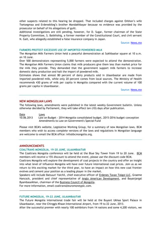 other suspects related to this hearing be dropped. That included charges against Orkhon‘s wife
Tsetsegmaa and Erdenebileg‘s brother Mandakhbayar because no evidence was provided by the
prosecutor on behalf of his allegations of guilt.
Additional investigations are still pending, however, for D. Sugar, former chairman of the State
Property Committee, S. Batkhishig, a former member of the Constitutional Court, and civil servant
N. Galt, who allegedly established a false insurance company in Japan.
Source: News.mn
FARMERS PROTEST EXCESSIVE USE OF IMPORTED POWDERED MILK
The Mongolian Milk Farmers Union held a peaceful demonstration at Sukhbaatar square at 10 a.m.
on 10 June.
Over 500 demonstrators representing 5,000 farmers were expected to attend the demonstration.
The Mongolian Milk Farmers Union claims that milk producers give them less than market price for
the milk they provide. They demanded that the government support milk farmers to increase
domestic dairy production and halt the import of powdered milk.
Estimates shows that almost 80 percent of dairy products sold in Ulaanbaatar are made from
imported powdered milk, while only 20 percent comes from local sources. The Ministry of Health
recommends 430 grams of milk per capita in Mongolia compared with the current volume of 100
grams per capita in Ulaanbaatar.
Source: News.mn
NEW MONGOLIAN LAWS
The following laws, amendments were published in the latest weekly Government bulletin. Unless
otherwise decided by Parliament, they will take effect ten (10) days after publication.
Date Laws
10.06.2013 Law on Budget - 2014 Mongolia consolidated budget, 2015-2016 budget conception
Amendments to Law on Government's Special Fund
Please visit BCM's website, Legislative Working Group, for a summary of new Mongolian laws. BCM
members who wish to access complete versions of the laws and regulations in Mongolian language
are welcome to email the BCM office: info@bcmongolia.org.
ANNOUNCEMENTS
COALTRANS MONGOLIA, 19-20 JUNE, ULAANBAATAR
The Coaltrans Mongolia conference will be held at the Blue Sky Tower from 19 to 20 June. BCM
members will receive a 15% discount to attend the event, please use the discount code BCM.
Coaltrans Mongolia will explore the development of coal projects in the country and offer an insight
into what level of influence Mongolia will have over future international coal prices. Join us as we
return to this exciting market for the third year, to have an impact on how this new coal frontier
evolves and cement your position as a leading player in the market.
Speakers will include Batsuuri Yaichil, chief executive officer of Erdenes Tavan Tolgoi LLC, Graeme
Hancock, president and chief representative of Anglo American Development, and Bayanjargal
Byambasaikhan, chairman of the Business Council of Mongolia.
For more information, email coaltrans@euromoneyplc.com.
___________________________________________
FUTURE MONGOLIA, 19-22 JUNE, ULAANBAATAR
The Future Mongolia international trade fair will be held at the Buyant Ukhaa Sport Palace in
Ulaanbaatar, near the Chinggis Khaan International Airport, from 19 to 22 June, 2013.
After the successful premier with nearly 100 exhibitors from 14 nations and some 4,200 visitors, we
 