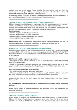 cordially invite you to the second Future Mongolia. This international trade fair offers the
opportunity on an enlarged exhibition space to present modern and sustainable solutions and
responses to the present needs of Mongolia and its population.
BCM members will get 5% discount on raw space. Please contact Saruul at saruul@bcmongolia.org to
get a special discount code. For more information, visit Future-Mongolia.com.
___________________________________________
"MSE-BCM SECURITIES LAW OVERVIEW SESSION", 4 JULY, KEMPINSKI HOTEL
BCM and Mongolian Stock Exchange are organizing a "MSE-BCM Securities Law overview session"
on July 4 from 9:30 am – 12:30 pm in the "Altai" conference room at the Kempinski Hotel.
Speakers will elaborate on key items in this new Securities Law. MSE speakers will also detail the
planning to be undertaken by January 1, 2014 when the law becomes effective.
Speakers include:
- Altai.Kh, Mongolian Stock Exchange (confirmed)
- Saruul.G, Mongolian Stock Exchange (confirmed)
- Randolph Koppa, Trade and Development Bank (invited)
- Michael Aldrich, Hogan Lovells (invited)
Registration is FREE. For registration, please contact Tugi at tugi@bcmongolia.org. The first 125
members registered will be admitted. The deadline for registration is Friday, June 28.
___________________________________________
BCM FOOTBALL CUP 2013, 6 JULY - Sponsorship Package is available
BCM successfully organized the first ―BCM Football Cup 2012‖ as part of BCM‘s 5th year anniversary
on July 7, 2012. BCM would like to invite you to participate in the "BCM Football Cup 2013"
tournament which will be held on High School # 5's football field on Saturday July 6, 2013 as a team
or as a spectator.
BCM Football Cup 2013 Registration procedures:
- Will register 10 teams from BCM members by June 28 (application fee is 250,000 MNT) on a first
come, first registered basis.
- Please list each player‘s name and position at your company. Each team can have 11 or more
players named, but just 9 players including the goalkeeper on the field due to size of the field.
Note: Professional players will not be accepted.
- The competition will be among 12 teams in two Groups.
- Will announce the teams for the competition on Monday, July 1, 2013. We will have a lottery for
the groups and technical session on Thursday, July 4 with the captains of the teams.
Awards will be given to the top 3 teams, the "Most Valuable Player" and ―Most Valuable
Goalkeeper‖.
We are seeking one main sponsor/partner for this event which will have a specific sponsorship
package.
Please contact Otgoo at otgoo@bcmongolia.org and 99197985, 317027 for registration and
additional information.
___________________________________________
“MM TODAY” on MNB-TV, Friday, 19:00-19:10
BCM is pleased to announce that Mongolian National Broadcasting continues its cooperation with
BCM on ―MM Today‖. This English news program is aired every Friday for 10 minutes and is
scheduled from 19:00 to 19:10 tonight. Tune in to watch this program that reports stories from
 
