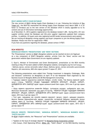 today‘s BCM NewsWire.
___________________________________________
BCM‟S MINING SUPPLY CHAIN DATABASE
The new version of BCM‘s Mining Supply Chain Database is in use. Following the initiative of Oyu
Tolgoi LLC, the BCM has maintained the Mining Supply Chain Database since March 2009. It is an
honor to introduce you to the new version of the database which is totally upgraded as to its
content and use of information technology opportunities.
As of December 31, 2012 suppliers registered on the database totaled 1,405. During 2012, 251 new
supplier entities joined the Database and 236 prior supplier registrants updated their company
profiles. In addition, 22 buyers were also registered and 82 tender announcements were posted.
We are inviting all Mongolian mining suppliers and buyer companies to join the Mining Supply Chain
Database. Please visit here for registration—FREE!
If you have any questions regarding the database, please contact 317027.
BCM WEBSITES
MONGOLIAN WEBSITE „PRESENTATIONS‟ AND „NEWS‟ SECTIONS
The ‗Presentations‘ section on BCM‘s Mongolian website can be reached via bcm.mn/itgeluud.
As a key component of BCM‘s Mongolian website, articles from the ‗News‘ section and the
government website Open-Government.mn are regularly updated.
S. Oyun‘s, Minister of Environment and Green Development, presentation at the BCM monthly
meeting on May 27 has been added to BCM‘s Mongolian website, bcmongolia.org/mn/илтгэлүүд.
- Байгаль орчин, ногоон хөгжлийн сайд С.Оюун, Байгаль орчин, ногоон хөгжлийн шинэчлэлийн
бодлого, үйл ажиллагаа, МБЗ-ийн сарын уулзалт 5 сарын 27, 2013
The following presentations were added from "Foreign Investment in Mongolia: Challenges, Risks
and Solutions" conference (in Mongolian) on April 19 at the Kempinski Hotel organized by the
Business Council of Mongolia (BCM) and UB Risk Management Consulting:
• Гадаадын хөрөнгө оруулалтын өнөөгийн байдал, хэтийн төлөв, Төв банкны ерөнхий эдийн
засагч С.Болд, ―МОНГОЛ УЛСДАХ ГАДААДЫН ХӨРӨНГӨ ОРУУЛАЛТ –ЭРСДЭЛ, СОРИЛТ,
ШИЙДВЭРЛЭХ АРГА ЗАМУУД‖сэдэвт эрдэм шинжилгээний бага хурал, 2013 оны 4 дүгээр сарын
19
• Шууд хөрөнгө оруулалтын өнөөгийн байдал, тулгамдсан асуудал, шийдвэрлэх арга зам,
Монголын Бизнесийн зөвлөлийн дэд дарга И.Сэр-Од, ―МОНГОЛ УЛСДАХ ГАДААДЫН ХӨРӨНГӨ
ОРУУЛАЛТ –ЭРСДЭЛ, СОРИЛТ, ШИЙДВЭРЛЭХ АРГА ЗАМУУД‖сэдэвт эрдэм шинжилгээний бага
хурал, 2013 оны 4 дүгээр сарын 19
• Үнэт цаас, хувьцааны зах зээлийн хөрөнгө оруулалт: эрсдэл, сорилт, цаашдын хандлага,
Монгол банкны Ерөнхийлөгчийн зөвлөх, санхүүгийн тогтвортой байдлын зөвлөлийн ажлын
албаны дарга Д. Ган-Очир, ―МОНГОЛ УЛСДАХ ГАДААДЫН ХӨРӨНГӨ ОРУУЛАЛТ –ЭРСДЭЛ,
СОРИЛТ, ШИЙДВЭРЛЭХ АРГА ЗАМУУД‖сэдэвт эрдэм шинжилгээний бага хурал, 2013 оны 4
дүгээр сарын 19
___________________________________________
ENGLISH WEBSITE: 'PRESENTATIONS', 'MONGOLIA REPORTS', „MONGOLIAN BUSINESS NEWS‟,
„PHOTO GALLERY‟
On BCM‘s English website, the ―Resources‖ and ―Presentations‖ sections are available.
• ―Update on the issue of strategic deposits‖ by Mongolia Energy Corporation Limited
• Nick Cousyn, Chief Operating Officer, BDSec JSC, ―Gobi‘s Resort‖ at the BCM Monthly meeting
 