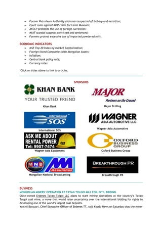  Former Petroleum Authority chairman suspected of bribery and extortion;
 Court rules against MPP claim for Lenin Museum;
 AFCCP prohibits the use of foreign currencies;
 MIAT scandal suspects convicted and sentenced;
 Farmers protest excessive use of imported powdered milk.
ECONOMIC INDICATORS
 MSE Top 20 Index by market Capitalization;
 Foreign-listed Companies with Mongolian Assets;
 Inflation;
 Central bank policy rate;
 Currency rates.
*Click on titles above to link to articles.
SPONSORS
Khan Bank Major Drilling
International SOS
Wagner Asia Automotive
Wagner Asia Equipment Oxford Business Group
Mongolian National Broadcasting Breakthrough PR
BUSINESS
MONGOLIAN MINERS' OPERATION AT TAVAN TOLGOI MAY FOIL INT'L BIDDING
State-owned Erdenes Tavan Tolgoi LLC plans to start mining operations at the country‘s Tavan
Tolgoi coal mine, a move that would raise uncertainty over the international bidding for rights to
developing one of the world‘s largest coal deposits.
Yaichil Batsuuri, Chief Executive Officer of Erdenes TT, told Kyodo News on Saturday that the miner
 