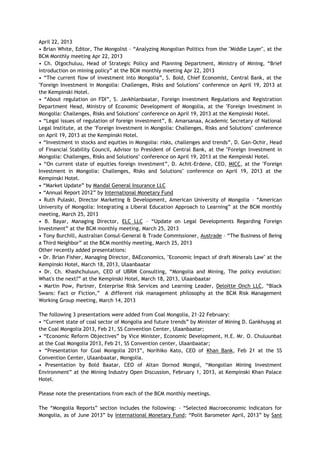 April 22, 2013
• Brian White, Editor, The Mongolist – ―Analyzing Mongolian Politics from the "Middle Layer", at the
BCM Monthly meeting Apr 22, 2013
• Ch. Otgochuluu, Head of Strategic Policy and Planning Department, Ministry of Mining, ―Brief
introduction on mining policy‖ at the BCM monthly meeting Apr 22, 2013
• ―The current flow of investment into Mongolia‖, S. Bold, Chief Economist, Central Bank, at the
"Foreign Investment in Mongolia: Challenges, Risks and Solutions" conference on April 19, 2013 at
the Kempinski Hotel.
• ―About regulation on FDI‖, S. Javkhlanbaatar, Foreign Investment Regulations and Registration
Department Head, Ministry of Economic Development of Mongolia, at the "Foreign Investment in
Mongolia: Challenges, Risks and Solutions" conference on April 19, 2013 at the Kempinski Hotel.
• ―Legal issues of regulation of foreign investment‖, B. Amarsanaa, Academic Secretary of National
Legal Institute, at the "Foreign Investment in Mongolia: Challenges, Risks and Solutions" conference
on April 19, 2013 at the Kempinski Hotel.
• ―Investment in stocks and equities in Mongolia: risks, challenges and trends‖, D. Gan-Ochir, Head
of Financial Stability Council, Advisor to President of Central Bank, at the "Foreign Investment in
Mongolia: Challenges, Risks and Solutions" conference on April 19, 2013 at the Kempinski Hotel.
• ―On current state of equities foreign investment‖, D. Achit-Erdene, CEO, MICC, at the "Foreign
Investment in Mongolia: Challenges, Risks and Solutions" conference on April 19, 2013 at the
Kempinski Hotel.
• ―Market Update‖ by Mandal General Insurance LLC
• ―Annual Report 2012‖ by International Monetary Fund
• Ruth Pulaski, Director Marketing & Development, American University of Mongolia – ―American
University of Mongolia: Integrating a Liberal Education Approach to Learning‖ at the BCM monthly
meeting, March 25, 2013
• B. Bayar, Managing Director, ELC LLC – ―Update on Legal Developments Regarding Foreign
Investment‖ at the BCM monthly meeting, March 25, 2013
• Tony Burchill, Australian Consul-General & Trade Commissioner, Austrade – ―The Business of Being
a Third Neighbor‖ at the BCM monthly meeting, March 25, 2013
Other recently added presentations:
• Dr. Brian Fisher, Managing Director, BAEconomics, "Economic Impact of draft Minerals Law" at the
Kempinski Hotel, March 18, 2013, Ulaanbaatar
• Dr. Ch. Khashchuluun, CEO of UBRM Consulting, ―Mongolia and Mining, The policy evolution:
What's the next?‖ at the Kempinski Hotel, March 18, 2013, Ulaanbaatar
• Martin Pow, Partner, Enterprise Risk Services and Learning Leader, Deloitte Onch LLC, ―Black
Swans: Fact or Fiction,‖ A different risk management philosophy at the BCM Risk Management
Working Group meeting, March 14, 2013
The following 3 presentations were added from Coal Mongolia, 21-22 February:
• ―Current state of coal sector of Mongolia and future trends‖ by Minister of Mining D. Gankhuyag at
the Coal Mongolia 2013, Feb 21, SS Convention Center, Ulaanbaatar;
• ―Economic Reform Objectives‖ by Vice Minister, Economic Development, H.E. Mr. O. Chuluunbat
at the Coal Mongolia 2013, Feb 21, SS Convention center, Ulaanbaatar;
• ―Presentation for Coal Mongolia 2013‖, Norihiko Kato, CEO of Khan Bank, Feb 21 at the SS
Convention Center, Ulaanbaatar, Mongolia.
• Presentation by Bold Baatar, CEO of Altan Dornod Mongol, ―Mongolian Mining Investment
Environment‖ at the Mining Industry Open Discussion, February 1, 2013, at Kempinski Khan Palace
Hotel.
Please note the presentations from each of the BCM monthly meetings.
The ―Mongolia Reports‖ section includes the following: - ―Selected Macroeconomic Indicators for
Mongolia, as of June 2013‖ by International Monetary Fund; ―Polit Barometer April, 2013‖ by Sant
 