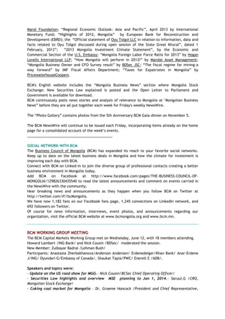 Maral Foundation; ―Regional Economic Outlook: Asia and Pacific‖, April 2013 by International
Monetary Fund; ―Highlights of 2012, Mongolia‖ by European Bank for Reconstruction and
Development (EBRD); the ―Official statement of Oyu Tolgoi LLC in relation to information, data and
facts related to Oyu Tolgoi discussed during open session of the State Great Khural‖, dated 1
February, 2013‖; ―2013 Mongolia Investment Climate Statement‖, by the Economic and
Commercial Section of the U.S. Embassy; ―Mongolia Foreign Labor Force Ratio for 2013‖ by Hogan
Lovells International LLP; ―How Mongolia will perform in 2013?‖ by Mandal Asset Management;
―Mongolia Business Owner and CFO Survey result‖ by BDSec JSC; ―The fiscal regime for mining-a
way forward‖ by IMF Fiscal Affairs Department; ―Taxes for Expatriates in Mongolia‖ by
PricewaterhouseCoopers.
BCM's English website includes the ―Mongolia Business News‖ section where Mongolia Stock
Exchange: New Securities Law explained is posted and the Open Letter to Parliament and
Government is available for download.
BCM continuously posts news stories and analysis of relevance to Mongolia at ‗Mongolian Business
News‖ before they are all put together each week for Friday's weekly NewsWire.
The ―Photo Gallery‖ contains photos from the 5th Anniversary BCM Gala dinner on November 5.
The BCM NewsWire will continue to be issued each Friday, incorporating items already on the home
page for a consolidated account of the week‘s events.
___________________________________________
SOCIAL NETWORK WITH BCM
The Business Council of Mongolia (BCM) has expanded its reach to your favorite social networks.
Keep up to date on the latest business deals in Mongolia and how the climate for investment is
improving each day with BCM.
Connect with BCM on Linked-in to join the diverse group of professional contacts creating a better
business environment in Mongolia today.
Add BCM on Facebook at http://www.facebook.com/pages/THE-BUSINESS-COUNCIL-OF-
MONGOLIA/129826330435540 to read the latest announcements and comment on events carried in
the NewsWire with the community.
Hear breaking news and announcements as they happen when you follow BCM on Twitter at
http://twitter.com/#!/bcMongolia.
We have now 1,182 fans on our Facebook fans page, 1,245 connections on LinkedIn network, and
692 followers on Twitter.
Of course for news information, interviews, event photos, and announcements regarding our
organization, visit the official BCM website at www.bcmongolia.org and www.bcm.mn.
BCM WORKING GROUP MEETING
The BCM Capital Markets Working Group met on Wednesday, June 12, with 18 members attending.
Howard Lambert /ING Bank/ and Nick Cousin /BDSec/ moderated the session.
New Member: Zulbayar Badral /Lehman Bush/
Participants: Anastasia Zherbakhanova/Anderson Anderson/ Erdenedelger/Khan Bank/ Anar-Erdene
J/ING/ Oyundari G/Embassy of Canada/, Shaukat Tapia/PWC/ Enerelt E /ADB/.
Speakers and topics were:
- Update on the US road show for MGG.- Nick Cousin/BCSec Chief Operating Officer/
- Securities Law highlights and overview MSE planning to Jan 1, 2014.- Saruul.G /CRO,
Mongolian Stock Exchange/
- Coking coal market for Mongolia – Dr. Graeme Hancock /President and Chief Representative,
 