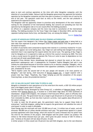 plans to start and continue operations at the mine with other Mongolian companies until the
selection of a successful bidder. Batsuuri said the Mongolian government has approved the tentative
operation by the Mongolian companies and that they plan to produce 2.6 million tons of coal by the
end of this year. The operation could start as early as this month, and the coal produced is
expected to be exported to China.
The Mongolian side has apparently chosen to prioritize early development of the mine instead of
waiting for the completion of the international bidding. But concerns are spreading over how the
operation by the Mongolian side on its own would affect the bidding procedure.
An official at a Japanese company said the move may lead to cancellation of the international
bidding. The bidding procedure for the Tavan Tolgoi mine began in December 2010, and the major
Japanese trading houses Itochu Corp. and Marubeni Corp. are among the bidders.
Source: Global Post
LAUNCH OF MONGOLIAN COPPER MINE ON HOLD PENDING AUTHORIZATION
The first export from Mongolia‘s $6.2 billion Oyu Tolgoi copper and gold mine is being held at a
later date than expected as project developers await final authorization from the government for
the launch of export.
A number of journalists were contacted to express their interest in a ceremony mooted for 14 June.
That event appears not to be taking place. Oyu Tolgoi LLC said nothing had changed from previous
statement that it was expecting first exports before the end of June. The opening of Oyu Tolgoi is
vital for Mongolia as it is expected to make up a third of the country‘s economy by 2020. The mine
is also a crucial source for growth for operator Rio Tinto as it aims to ease its dependence on iron
ore and cast off small unprofitable assets.
Mongolia‘s Prime Minister Norov Altankhuyag had planned to attend the event at the mine, a
government spokesperson said. A spokesperson for President Tsakhia Elbegdorj had said it was
unlikely he could attend because of activities related to his re-election campaign. Elbegdorj, who is
seen as more supportive of foreign investment than opposition candidates, is expected to win the
poll, scheduled for 26 June.
―We‘re hopeful come the second half of the year people will become a bit more positive on
Mongolia,‖ said Sam Spring, chief executive of Kincora Copper Ltd., a copper explorer with a
project near Oyu Tolgoi. ―Hopefully, Oyu Tolgoi ramping up and the completion of the project
financing helps, as does the presidential election.‖
Source: Reuters
USD 122 MILLION SALKHIT WIND FARM TO OPEN IN JUNE
Mongolia is scheduled to start operations at its first wind farm this month, a USD 122 million project
that is the biggest power plant in 30 years.
The 50-megawatt facility developed by Clean Energy LLC, a subsidiary of Newcom Group, using 31
turbines from General Electric Co. is located on a wind-raked ridge about 45 miles southwest of
Ulaanbaatar. Sengee Enkh-Amgalan, the company‘s Chief Executive Officer, plans to officially start
the plant on 20 June. The government has set a target to get 20 percent to 25 percent of its energy
from renewable by 2020, up from less than 2 percent currently. Coal supplies about 80 percent of
the nation‘s energy.
―In order to meet the 20 percent goal, the government really has to support these kinds of
enterprises,‖ said Enkh-Amgalan, adding that he expects the government will subsidize the costs of
wind power in order to make it affordable.
Clean Energy says the wind park will save 122,000 tons of coal, 1.6 million tons of water, and will
eliminate 180,000 tons of carbon dioxide emissions each year. The government agreed to a power
purchase agreement with Clean Energy, which will receive 9.5 cents a kilowatt-hour for power from
the wind for the lifetime of the project. Enkh-Amgalan said the power station can produce 140
million to 160 million kilowatt-hours per year, which gives the plant revenue of USD 15 million a
year. Turbines at the plant will last about 20 years, he said.
A similar project in China would cost 30 percent less said Enkh-Amgalan, due to the vast distances
 