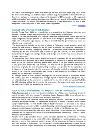 and lack of roads in Mongolia, where most highways are little more than vague jeep tracks across
the desert. Clean Energy Asia and Tokyo-based SoftBank Corp. have 200,000 hectares of land in the
Gobi Desert and plan to construct a wind park with a capacity of 200-megawatts to 300-megawatts,
said Enkh-Amgalan. Wind speeds in Salkhit average 8.2 meters per second, while Gobi Desert speeds
exceed nine meters per second. The Gobi has the potential to yield 11 gigawatts per year of solar
energy and 300,000 megawatts of wind power, Enkh-Amgalan said.
Source: Bloomberg
KHUSHUUT NOT A STRATEGIC DEPOSIT, SAYS MEC
Mongolia Energy Corp. (MEC) has responded to news reports that the Khushuut mine has been
declared a strategic deposit, saying the matter is still under debate by Parliament.
It came to the Source‘s knowledge on 3 June that there were Mongolian news articles reporting the
proposal regarding strategic deposits had been made by the Mongolian government. Upon inquiries
made with a Mongolian legal advisor, the Source learned that the government had made the
following progress recently:
―The government of Mongolia has decided to submit to Parliament a draft resolution which will
amend the attachments of Resolution No. 27 dated 6 February 2010 regarding ‗Declaration of
Certainty Deposits as being Strategically Important.‘ The resolution draft states that the deposits
pertaining to the coal of Khushuut and Tsadamnuur, gold of Gatsuurt, and rare elements of
Khalzanburgedei, Lugiin Gol, Mushgia Khudag and Khotgor are classified as mineral deposits of
strategic importance.‖
The Minerals Law states that a mineral deposit is of strategic importance if it has a potential impact
on national security, economic and-or social development of the country at regional and/or national
levels, or that it is capable of producing greater than 5 percent of the gross domestic product (GDP)
of any given year. Under the said Minerals Law, the size of the government participation is
determined largely by the level of state funding which had been provided for the exploration and
development of any deposit, with the government of Mongolia entitled to participate up to 50
percent in the event that there has been state funding of such deposit and up to 34 percent if such
deposit was discovered with private funds.
If a strategic deposit is ruled, Mongolia may negotiate for up to 50 percent of its interest. Even if
the Khushuut coal mine is designated as a strategic deposit by Parliament, such designation would
not automatically grant the government to participate into the mine or allot any shares of MoEnCo,
the MEC subsidiary holding the license, to the government. The government would also need to
discuss with MoEnCo for the terms of the arrangement.
Source: Mongolia Energy Corp.
MODUN RESOURCES WINS PREFERRED COAL BRIQUETTES SUPPLIER TO GOVERNMENT
Modun Resources Ltd. is on the road to commercializing the wholly-owned Nuurst coal project in
central Mongolia, with the company‘s subsidiary (Modun Resources LLC) being selected as a
preferred supplier of coal briquettes to the Mongolian government.
Modun was one of four tenderers through the Mongolian National Committee for Air Pollution
Reduction that sought domestic and international expressions of interest to establish a new cleaner
fuel production facility. The next step for Modun is that the key terms and conditions of the product
sale and purchase agreement will be negotiated directly with the Mongolian government, with the
briquette plant to have an initial name plate capacity of 200,000 to 250,000 tons per year.
―Discussions with the Mongolian government about formalizing this arrangement into an off-take
agreement for the supply of Nuurst coal briquettes will commence immediately,‖ said Rick Dalton,
Managing Director of Modun.
Mongolia hopes to be using the cleaner coal by November 2014 for its commitment to reducing
pollution, which has come to the center of President Elbegdorj‘s re-election campaign. Modun was
selected as one of four preferred suppliers as part of the government‘s Clean Air Initiative to
reduce air pollution in Ulaanbaatar. The company‘s successful proposal was based on using thermal
coal from its Nuurst project and creating briquettes using a binderless coal briquetting process,
 