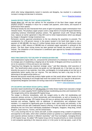 which after being independently tested in Australia and Mongolia, has resulted in a substantial
increase in energy end decrease in emissions.
Source: Proactive Investors
XANADU REVISES TERMS OF OYUT ULAAN ACQUISITION
Xanadu Mines Ltd. will pay less upfront for the acquisition of the Oyut Ulaan copper and gold
porphyry project in Mongolia in return for a modest cash payment, some shares, and issuance of
performance share options.
Drilling by Xanadu has also intersected thick zones of gold rich porphyry copper mineralization from
released results. The porphyry copper project covers a large district of around 40 square kilometers
comprising numerous mineralized porphyry centers. The agreement struck with Temujin Mining
Corp. replaces an earlier agreement in May 2012 and its initial implementation which was delayed
by changes in Mongolia‘s foreign investment law.
Parliament recently approved amendments to the law allowing the acquisition to proceed. The
consideration for a 90 percent interest in the project located in the South Gobi region is now a
payment of USD 600,000, the issue of 5 million Xanadu shares and the issue of performance share
options once a JORC resource of 900,000 tons of contained copper equivalent is achieved at the
project. The Oyut Ulaan mining license has been granted and Xanadu has earned a 25 percent
interest. The completion of the transaction is conditional upon approval by Xanadu‘s shareholders
and the government.
Source: Proactive Investors
INDIA FIRM COMPLETES TEST DELIVERY OF MONGOLIAN IRON ORE
India Globalization Capital (IGC) Inc. announced the achievement of a milestone in the execution of
its strategic plan of establishing a shipping hub at the border of Mongolia and China to provide iron
ore to its customers in China and source raw materials.
―Importing from Mongolia has important strategic value,‖ said Ram Mukunda, chief executive of
IGC. ―Our beneficiation plants process low-grade ore into high-grade ore. It has been our plan to
diversify the source of raw materials, from India, and Mongolia, to include grades of ore that are of
substantially better quality than our reserves. This test delivery has been a big step for IGC in
delivering on the opportunities before us.‖
Mukunda said process would help produce higher-grade ore that would deliver higher levels of iron
ore processing. Processing of ore brought base level iron content from 2 to 3 percent to 66 percent.
Comparatively Mongolian and Indian ore having a base level of between 40 and 50 percent.
Source: India Globalization Capital
CPS SECURITIES AND INDIAN OCEAN CAPITAL MERGE
Australian-based stockbroking firm CPS Securities and Indian Ocean Capital have executed a merger
agreement to create arguably Perth‘s leading boutique stockbroking securities and investment firm.
The merged entity will be rebranded CPS Capital Group.
The merger is effective immediately, with the merged entity to offer full stockbroking and
corporate advisory services to clients domestically and internationally, as well as focusing on its
investment banking strategy. CPS Capital Group will have an advisory and marketing team of 29 in
Australia and overseas, together with an additional 13 administrative and compliance team
members. It is expected to significantly grow its advisor team, both locally and nationally, in the
coming months and also add a dedicated research offering. It will also build on the already strong
affiliations the two firms have individually established in Mongolia, Singapore, Hong Kong, United
Kingdom, South America, Toronto, and the United States.
―It‘s a very exciting time for our clients and staff, as both companies bring a wealth of experience
and expertise to the table, which when combined cement our position as a significant stockbroking
and corporate advisory business in [Western Australia],‖ said Tony Cunningham, managing director
of CPS Capital Group. He added ―CPS Capital Group will be focused primarily on clients interested
in and companies operating in the resources sector or in the junior to mid-cap space, a part of the
 