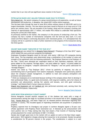 market that in our view will see significant value creation in the future.‖
Source: CPS Capital Group
PETRO MATAD RAISES USD 5 MILLION THROUGH SHARE ISSUE TO PETROVIS
Petro Matad Ltd., the parent company of a group concentrating on oil exploration, as well as future
development and production, in Mongolia, has raised USD 5 million before expenses.
This has been done through the issue of some 90.6 million ordinary shares of USD 0.091 each to its
largest shareholder, Petrovis. The new shares have been issued to Petrovis at an issue price of 3.56
pence per ordinary share. The net proceeds of the funding, along with the company‘s existing cash
reserves of approximately USD 2.1 million, will enable Petro Matad to undertake field operations
during the current 2013 field season.
As previously notified to the market, the company is in the process of conducting a farm out. The
company has had a number of international companies visit the farm-out data room. It is now
closed and Petro Matad is continuing discussions with interested parties. It is anticipated that the
company will be in a position to make a further statement on the progress of this transaction during
the third quarter.
Source: Stock Market Wire
GOLOMT BANK NAMED “EMPLOYER OF THE YEAR 2012”
Golomt Bank LLC was ranked first in Mongolia Talent Network‘s ―Employer of the Year 2012‖ report,
which ranked the most preferred companies by employees.
Employees throughout Mongolia voted for the poll, with nearly 1,500 from 272 companies sharing
their views. The top employers were determined using a combination of the number of votes and
strength of the agreement with the following statements, ―My Employer Deserves to be Employer of
the Year.‖ Points were allocated per respondent based on their individual responses, with two
points added for the response ―Strongly Agree,‖ one point added for ―Agree,‖ no points added for
―Neither Agree nor Disagree,‖ onepoint subtracted for ―Disagree,‖ and two points subtracted for
―Strongly Disagree.‖
Golomt was voted as ―Top Employer 2012,‖ driven by positivity of response, but also an
overwhelming level of participation from Golomt employees. Employees were particiuarly positive
about the company‘s people management, in addition to team and company atmosphere and
promotion and advancement.
―I think our employees are so motivated because working in this company allows them to develop in
their professional fields, in a good work environment, with long-term stability, and a fair chance of
promotion and advancement, earning fair salaries and bonuses, and with good community
strategy,‖ said Golomt Bank‘s human resources director.
Wagner Asia Equipment LLC and XacBank LLC also performed extremely well, earning them the
second and third places, respectively.
Source: Mongolia Talent Network
GOOD NEWS FROM MONGOLIA‟S EQUITY MARKET
Several Mongolian focused equities stepped out of the shadows last week with a range of
announcements setting the stage for increased activities in the second half of 2013. Prophecy Coal
Corp., Xanadu Mines Ltd., and Undur Tolgoi Ltd. all released positive information regarding their
activities in country. This included signals of impending investment and acquisition in prospective
projects.
Prophecy reported that its Chandgana coal project in northern Mongolia signed a 25-year coal-
offtake agreement with Prophecy Power Generation LLC. It followed up the announcement with
more positive new on Friday stating that they had closed a final tranche of financing through
private placement for a total contribution of USD 1.14 million.
Xanadu also brought good news to the market with an update on work at the Oyut Ulaan copper-
gold project. With legislative changes allowing the transaction to be processed, Xanadu has gained
a consideration for 90 percent interest in the project. The consideration is subject to a cash
 