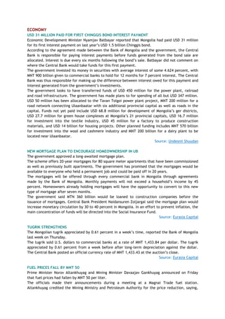 ECONOMY
USD 31 MILLION PAID FOR FIRST CHINGGIS BOND INTEREST PAYMENT
Economic Development Minister Nyamjav Batbayar reported that Mongolia had paid USD 31 million
for its first interest payment on last year‘s USD 1.5 billion Chinggis bond.
According to the agreement made between the Bank of Mongolia and the government, the Central
Bank is responsible for paying interest payments before funds generated from the bond sale are
allocated. Interest is due every six months following the bond‘s sale. Batbayar did not comment on
where the Central Bank would take funds for this first payment.
The government invested its money in securities with average interest of some 4.624 percent, with
MNT 900 billion given to commercial banks to hold for 12 months for 7 percent interest. The Central
Bank was thus responsible for making up the difference between interest owed for this payment and
interest generated from the government‘s investments.
The government looks to have transferred funds of USD 450 million for the power plant, railroad
and road infrastructure. The government has made plans to for spending of all but USD 347 million.
USD 50 million has been allocated to the Tavan Tolgoi power plant project, MNT 200 million for a
road network connecting Ulaanbaatar with six additional provincial capital as well as roads in the
capital. Funds not yet paid include USD 68.8 million for development of Mongolia‘s ger districts,
USD 27.7 million for green house complexes at Mongolia‘s 21 provincial capitals, USD 16.7 million
for investment into the textile industry, USD 45 million for a factory to produce construction
materials, and USD 14 billion for housing projects. Other planned funding includes MNT 570 billion
for investment into the wool and cashmere industry and MNT 200 billion for a dairy plant to be
located near Ulaanbaatar.
Source: Undesnii Shuudan
NEW MORTGAGE PLAN TO ENCOURAGE HOMEOWNERSHIP IN UB
The government approved a long-awaited mortgage plan.
The scheme offers 20-year mortgages for 80 square meter apartments that have been commissioned
as well as previously built apartments. The government has promised that the mortgages would be
available to everyone who held a permanent job and could be paid off in 20 years.
The mortgages will be offered through every commercial bank in Mongolia through agreements
made by the Bank of Mongolia. Monthly payments will not exceed a household‘s income by 45
percent. Homeowners already holding mortgages will have the opportunity to convert to this new
type of mortgage after seven months.
The government said MTN 360 billion would be loaned to construction companies before the
issuance of mortgages. Central Bank President Naidansuren Zoljargal said the mortgage plan would
increase monetary circulation by 30 to 40 percent in Mongolia. In an effort to prevent inflation, the
main concentration of funds will be directed into the Social Insurance Fund.
Source: Eurasia Capital
TUGRIK STRENGTHENS
The Mongolian tugrik appreciated by 0.61 percent in a week‘s time, reported the Bank of Mongolia
last week on Thursday.
The tugrik sold U.S. dollars to commercial banks at a rate of MNT 1,433.84 per dollar. The tugrik
appreciated by 0.61 percent from a week before after long-term depreciation against the dollar.
The Central Bank posted an official currency rate of MNT 1,433.43 at the auction‘s close.
Source: Eurasia Capital
FUEL PRICES FALL BY MNT 50
Prime Minister Norov Altankhuyag and Mining Minister Davaajav Gankhuyag announced on Friday
that fuel prices had fallen by MNT 50 per liter.
The officials made their announcements during a meeting at a Magnai Trade fuel station.
Altankhuyag credited the Mining Ministry and Petroleum Authority for the price reduction, saying,
 