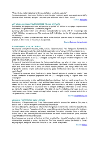 ―This will also make it possible for the start of other beneficial projects.‖
Petroleum Authority Director G. Olziiburen said the price reduction would save people some MNT 4
billion a month. Currently Mongolia consumes some 80 million liters of fuel a month.
Source: Montsame
MNT 40 MILLION IN MORTGAGES OFFERED TO CIVIL SERVANTS
The Housing Mortgage Corporation will provide up to MNT 40 million in mortgages to government
workers for the government‘s 4,000 Homes program.
Currently 1,251 state workers have submitted applications for the loans, with 404 requesting a total
of MNT 12 billion for apartments. The remaining MNT 33.8 billion for the 847 others is soon to be
decided upon.
The Ministry of Finance plans to release a MNT 6 billion bond for a second round of financing for the
program. A third round of financing is also planned.
Source: Business-Mongolia.com
PUTTING GLOBAL FOOD ON THE MAP
Researchers hailing from Mongolia, India, Turkey, western Europe, New Hampshire, Maryland and
Northern Arizona University have just started mapping the world‘s crops in the finest detail ever.
Ultimately, about 20 people will spend the next five years using satellite data to piece together
what grows where around the globe, and whether it is irrigated or rain-fed. A handful of the
primary researchers met at the U.S. Geological Survey this week to plot how they will proceed with
a USD 3.5 million NASA grant.
The general idea is to look at where the Earth grows food now, and where it might come from in
the future, when water supplies are more heavily demanded. Worldwide population could grow by
about two billion from now to 2050, the United Nations projects. One worry: Where will food
originate for all these people, particularly a growing global middle class with a taste for diverse and
meaty foods?
―Everybody‘s concerned about food security going forward because of population growth,‖ said
Prasad Thenkabail, a research geographer with the U.S. Geological Survey in Flagstaff and a lead
investigator.
So researchers are going to take sophisticated software (software that can match areas of corn, for
example, and realize it‘s seeing a crop), and land-based surveys, and make maps of what the world
looked like in 2010. This would allow governments and industries to see what is growing where,
what crops have multiplied or shrunk over time in a region, and to plan where best to invest limited
aid money for crops in Africa, for example. The data will also feed into bigger forecasts about what
could happen amid climate change, with agriculture serving as both a major producer and victim of
the gases driving climate change.
Source: Arizona Daily Sun
MONGOLIA PROTECTS THE SNOW LEOPARD
The Ministry of Environment and Green Development hosted a seminar last week on Thursday to
discuss ways to further strengthen snow leopard conservation.
More than 30 experts, scholars and officials from Mongolia‘s environmental protection departments,
the World Environment Foundation, the Snow Leopard Conservation Foundation and other institutes
discussed conservation measures and shared experience from other countries. Experts said that,
due to habitat loss, poaching conflicts with humans and other reasons in recent years, the snow
leopard had been listed as endangered.
Snow leopards are targeted by hunters for their beautiful fur. Mongolia‘s southern Gobi region is
implementing a project to protect the species. The Snow leopard is mainly distributed in China‘s
Xinjiang region, Mongolia, and other countries in the Central Asia plateau.
Source: Xinhua
 
