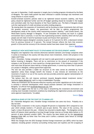 one year in September. Credit expansion is largely due to lending programs introduced by the Bank
of Mongolia. The rapid credit growth has been reflected in volatile exchange rate movement and
rising inflation in recent months.
Growth-oriented economic policies need to be tightened toward economic stability, and fiscal
policy should be tightened further and the off-budget spending should be included in the budget
and controlled under the fiscal discipline of the Fiscal Stability Law. The Bank of Mongolia should
curb the rapid growth of credit and phase out policy lending programs.
"By slowing down the expansion of investments and by focusing on those investments that will have
the greatest economic impact, the government will be able to address progressively the
development needs of the country while maintaining economic stability,‖ said Coralie Gevers, the
World Bank Country Manager in Mongolia. ―If one stimulates the economy too much in a global
environment that is uncertain, it runs the risk of generating economic volatility which will hurt poor
people and will make it hard for businesses to plan and finance their operations.‖
The World Bank expects Mongolia‘s economy to grow at 12.5 percent for 2013, a downward revision
from its previous forecast of 13 percent. The revised forecast reflects the facts that economic
growth in China and the recovery of the minerals market have been slower than expected.
Source: World Bank
MONGOLIA'S NEW INVESTMENT RULES TO SPUR MINING SECTOR DEVELOPMENT: MINERS
Mongolia's new legislation that removes distinction between domestic and foreign companies when
it comes to investing in the country will help attract more investment, miners with projects in the
region said Friday.
From 1 November, foreign companies will not need to seek government or parliamentary approval
before investing in Mongolia. There will be no restrictions on the amount of investment if the
company is not 50 percent or more owned by a foreign government. If the company is state-owned
with more than 50 percent share held by a foreign government, it cannot buy more than 33 percent
of a project in Mongolia, without government approvals.
The new law also provides a stable tax structure as the rates cannot be amended by future
legislation unless those changes benefit the investor. It also removes all restrictions on the
movement of assets in or out of the country and also provides protection against nationalization of
the investors' assets.
‖We believe that this will improve sentiment towards Mongolia-related investment stories,"
Australia's Aspire Mining Ltd. said in a note to stakeholders Thursday.
"While the investment law has become effective recently and further regulations are to be issued, it
is certainly a welcome development which should promote domestic and foreign investment in
Mongolia," an official from SouthGobi Resources Ltd. said.
"Reports also suggest that the law is a first step in streamlining the investment environment and
creating more favorable investment conditions by simplifying the registration process and removing
some approval requirements," he added.
Source: Platts
MONGOLIA GEARS UP FOR THE FIGHT OF ITS MINING LIFE
On 1 November Mongolia's new, friendlier foreign investment law came into force. Probably not a
day too soon.
Foreign direct investment in the country dropped 49 percent to September 2013 compared to last
year which already marked a 17 percent year-on-year decline. The value of the currency, the
tugrik, is down 20 percent this year. Inflation has returned to double digits. The Mongolian central
bank's off-balance sheet spending is burning through foreign reserves as foreign debts balloon to 55
percent of gross domestic product (GDP). The country has been bailed out by the International
Monetary Fund (IMF) no fewer than five times and it suffers a domestic bank failure on average
every 18 months.
While the changes from the 2012 Strategic Entities Foreign Investment Law (SEFIL) which has been
replaced, including greater certainty surrounding mining taxes and royalties and the scrapping of
 