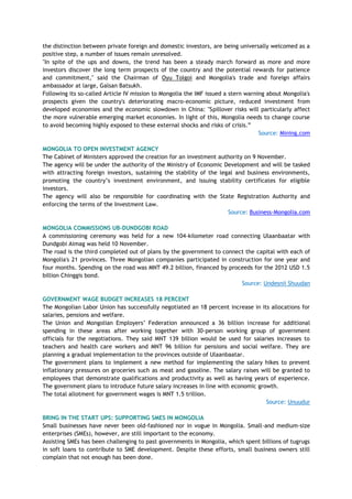 the distinction between private foreign and domestic investors, are being universally welcomed as a
positive step, a number of issues remain unresolved.
"In spite of the ups and downs, the trend has been a steady march forward as more and more
investors discover the long term prospects of the country and the potential rewards for patience
and commitment," said the Chairman of Oyu Tolgoi and Mongolia's trade and foreign affairs
ambassador at large, Galsan Batsukh.
Following its so-called Article IV mission to Mongolia the IMF issued a stern warning about Mongolia's
prospects given the country's deteriorating macro-economic picture, reduced investment from
developed economies and the economic slowdown in China: "Spillover risks will particularly affect
the more vulnerable emerging market economies. In light of this, Mongolia needs to change course
to avoid becoming highly exposed to these external shocks and risks of crisis.‖
Source: Mining.com
MONGOLIA TO OPEN INVESTMENT AGENCY
The Cabinet of Ministers approved the creation for an investment authority on 9 November.
The agency will be under the authority of the Ministry of Economic Development and will be tasked
with attracting foreign investors, sustaining the stability of the legal and business environments,
promoting the country‘s investment environment, and issuing stability certificates for eligible
investors.
The agency will also be responsible for coordinating with the State Registration Authority and
enforcing the terms of the Investment Law.
Source: Business-Mongolia.com
MONGOLIA COMMISSIONS UB-DUNDGOBI ROAD
A commissioning ceremony was held for a new 104-kilometer road connecting Ulaanbaatar with
Dundgobi Aimag was held 10 November.
The road is the third completed out of plans by the government to connect the capital with each of
Mongolia's 21 provinces. Three Mongolian companies participated in construction for one year and
four months. Spending on the road was MNT 49.2 billion, financed by proceeds for the 2012 USD 1.5
billion Chinggis bond.
Source: Undesnii Shuudan
GOVERNMENT WAGE BUDGET INCREASES 18 PERCENT
The Mongolian Labor Union has successfully negotiated an 18 percent increase in its allocations for
salaries, pensions and welfare.
The Union and Mongolian Employers‘ Federation announced a 36 billion increase for additional
spending in these areas after working together with 30-person working group of government
officials for the negotiations. They said MNT 139 billion would be used for salaries increases to
teachers and health care workers and MNT 96 billion for pensions and social welfare. They are
planning a gradual implementation to the provinces outside of Ulaanbaatar.
The government plans to implement a new method for implementing the salary hikes to prevent
inflationary pressures on groceries such as meat and gasoline. The salary raises will be granted to
employees that demonstrate qualifications and productivity as well as having years of experience.
The government plans to introduce future salary increases in line with economic growth.
The total allotment for government wages is MNT 1.5 trillion.
Source: Unuudur
BRING IN THE START UPS: SUPPORTING SMES IN MONGOLIA
Small businesses have never been old-fashioned nor in vogue in Mongolia. Small-and medium-size
enterprises (SMEs), however, are still important to the economy.
Assisting SMEs has been challenging to past governments in Mongolia, which spent billions of tugrugs
in soft loans to contribute to SME development. Despite these efforts, small business owners still
complain that not enough has been done.
 
