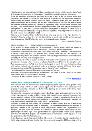 ―Soft loans that are supposed to go to SMEs are usually stuck with the middle man, the bank,‖ said
E. Ariuntugs, chief executive at the Mongolian Financial Non-Banking Institutions' Association.
There are also many who say that soft loans do not go to SMEs at all, but instead go to large
companies. One method to resolve this issue would be to introduce a mechanism that issues soft
loans through non-banking financial institutions (NBFIs) instead of banks. Most SMEs who fail to
meet the threshold put up by banks are left with no choice but to knock on the doors of NBFIs
because SME start ups are typically classified as high risk by banks. But an NBFI is different from
the bank. They provide services for about 60 percent of SMEs, with some 390,000 clients typical
among them. In total MNT 320 billion is circulated among NBFIs in Mongolia, of which about 70
percent is investors-owned equity. This gives more leeway to take risks and provide fewer obstacles
for small business owners to attain credit.
Approval of the Investment Law by Parliament is a large step forward in the right direction for
Mongolia‘s financial sector. However, this too is likely to be of most benefit for the country‘s
largest companies. Only NBFIs have the power to directly address the situation.
Source: Mongolian Economy
GREENFIELDS MAN HELPS COMBAT TUBERCULOSIS IN MONGOLIA
In an article for online publication The Conversation, Cameron Wright likens the spread of
tuberculosis in Mongolia to the reign of the nation‘s 12th century warlord Genghis Khan.
―This invader, Mycobacterium tuberculosis, favors stealth over force,‖ he writes. ―The disease that
it causes, tuberculosis (TB), has endured from ancient times into the 21st century. ―TB
disproportionately affects the world‘s vulnerable, with over 95 percent of active cases and deaths
caused by TB occurring in developing countries.
The 24-year-old Greenfields resident and Youth Ambassador for Development currently resides in
Ulaanbaatar, Mongolia, where he works as a Public Health Project Officer for the Mongolian Anti-
Tuberculosis Association (MATA). Since he flew to Mongolia in March this year, he has teamed up
with various national and international health organizations, including WHO and World Vision
Mongolia, to help combat TB and raise awareness of the MATA‘s work worldwide.
―Mongolia has a high burden of TB relative to its population,‖ he said.
Wright said his plans post-Mongolia are ―still evolving,‖ but hopes to secure a future in the public
health sector when he returns in March next year.
―It will also be good to see my family and friends,‖ he said.
Source: Madurah Mail
CENTRAL ASIAN COMMODITIES EXPORTERS GOING STRONG, SAYS EBRD
The European Bank for Reconstruction and Development (EBRD) reported strong growth across
almost the entire Central Asia and Caucasus region, with the launch of new natural resources
projects in Kazakhstan, Mongolia and Turkmenistan boosting the economies of the three major
commodities producers.
Mongolia, where production started at the massive Oyu Tolgoi copper-gold deposit this year, has the
region's highest growth forecast for 2013, with the EBRD expecting to see growth of 13 percent. Ten
percent growth is expected for Turkmenistan, following an increase in gas exports to China. Growth
will "remain strong over the medium term, supported by exploration of Turkmenistan's abundant gas
reserves and further diversification of export routes," the report says.
The EBRD increased its 2013 forecast for Kazakhstan's economic growth after an increase in oil
production and continuing high levels of investment. The EBRD expects Kazakhstan's economy to
grow by 5.6 percent in 2013—up from an earlier forecast of 4.9 percent—and 5.5 percent in 2014.
However, the bank warns of weakness in Kazakhstan's banking sector, where levels of non-
performing loans remain high. Strong growth of between 6 percent and 8 percent is also expected
elsewhere in Central Asia, despite a fall in remittance flows from Russia, which is expected to have
the greatest impact on the Tajik economy.
In the Caucasus, growth has accelerated to 4.5 percent in Azerbaijan due to a combination of
higher oil production and fiscal stimulus from the government, though the EBRD expects growth to
 