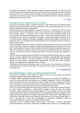 slow slightly to 3.5 percent in 2014. Meanwhile, growth in Armenia slowed from 7.1 percent in 2012
to just 2.5 percent this year following delays in public infrastructure spending and a hike in Russian
gas prices. There was a similar picture in Georgia, where growth dropped to 2 percent mainly due
to uncertainty in the run-up to the country's 27 October presidential elections. A modest recovery is
expected in both countries in 2014.
Source: BNE
CHINA EXPECTED TO CUT GROWTH TARGET TO 7 PERCENT
China will cut its growth target to 7 percent next year in a sign of the government‘s determination
to push through structural reforms and steer the economy on to a more sustainable path, one of the
country‘s top investment banks has predicted.
With Communist party leaders gathered in Beijing this week for a meeting that will set China‘s
policy direction for the coming decade, investors and companies have been looking for clues about
their strategic thinking. A lowering of the country‘s growth target—although unlikely to be
announced until the annual Chinese parliament in March—would be an important distillation of the
government‘s plans. China has consistently exceeded its annual growth targets in practice, but a
cut would still be an indication of Beijing‘s willingness to tolerate slower growth in the interest of
addressing risks from rising debt levels to soaring property prices. Beijing has aimed for 7.5 percent
growth in recent years.
China International Capital Corp. (CICC), an investment bank headed by Levin Zhu, son of former
premier Zhu Rongji, forecast in a report on Monday that the government will decide to lower next
year‘s growth target to 7 percent. CICC‘s analysts, led by chief economist Peng Wensheng, said the
target cut would set the stage for 2014 as a crucial year for implementing reforms, following on
from the Communist party plenary meeting that began in Beijing on Saturday and concludes on
Tuesday.
CICC said the lower growth target would lead the central bank to keep monetary policy on a tighter
footing, a shift that appears to have started already. On Monday, it reported that banks issued CNY
506 billion (USD 83 billion) in new loans in October, well down from September‘s CNY 787 billion.
Overall new credit issuance, including China‘s shadow banks, was also much lower in October,
falling to CNY 856 billion from September‘s CNY 1.4 trillion.
―The October credit numbers point quite clearly to a firmer stance,‖ said Louis Kuijs, an economist
with Royal Bank of Scotland in Hong Kong. ―We expect the firmer stance to be maintained in the
coming quarters.‖
Source: Financial Times
NEW LEADERSHIP BRINGS A CHANGE TO AUSTRALIA‟S RESOURCES SECTOR
The election of Australia's Liberal leader Tony Abbott as the new Prime Minister has heralded
significant changes for the country‘s resources sector.
In October, Abbott ingratiated himself to the resources sector by releasing draft legislation to
repeal the much-contested minerals resource rent tax (MRRT). Opponents criticized that the MRRT,
which was introduced in 2012, was predicted to raise only AUD 7.2 billion in revenue by the 2016-
2017 financial year, nearly AUD 5-billion less than expected by the Gillard government. The tax
raised only AUD 126 million during the first half of the 2012-2013 financial year.
Further, the newly elected government has moved to simplify the environmental approvals process
for major projects, introducing a ―one-stop-shop‖ concept to slash red tape and increase
investment, while maintaining environmental standards. The second stage would see the federal
and state governments agree on bilateral assessments and updating those that are already in, while
stage three would see agreements on bilateral approvals within 12 months with willing states. Azure
Capital MD for corporate advisory Geoff Rasmussen pointed out that the strong Australian dollar, as
well as the high cost of labor and the perception of unnecessary bureaucratic delays in
environmental approvals, were all still a disadvantage to Australia.
―Ultimately, you are competing against every country in the world in trying to get global
investment dollars into your assets. Getting rid of the MRRT and the carbon tax is not going to mean
 