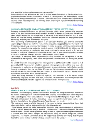 that we will be fundamentally more competitive overnight.‖
Rasmussen noted that, while there was little to be done about the strength of the Australian dollar,
government did have influence on the cost structure of certain projects. He also suggested further
tax reforms and possible incentives to provide a permanent workforce in the northern regions of the
country, where resource projects are currently reliant on the fly-in, fly-out method of transporting
workers to site.
Source: Mining Weekly
MINING WILL CONTINUE TO DRIVE AUSTRALIAN ECONOMY FOR THE NEXT FIVE YEARS
Economic forecaster BIS Shrapnel has said that the mining industry would continue to be a positive
driver of the Australian economy—which competes Mongolia for exports to China—over the next five
years, despite a predicted fall in investment in the sector. In its ―Mining in Australia 2013 to 2028‖
report, BIS said that mining investment, production, contractor services and employment would
follow very different paths over the next five years.
While the mining investment boom peaked in the 2012-2013 financial year and was forecast to
decline 20 percent over the next five years, mining production was poised to grow 41 percent over
the same period, driving commensurate increases in mining operations activities, maintenance and
exports. The value of mining production rose 8.8l percent in 2012-2013 to AUD 151 billion, and BIS
noted that the outlook for production was strong, with yearly average growth of 7.1 percent
forecast to 2017-2018. This would lift the mining sector‘s share of Australian gross domestic product
(GDP) to 12.2 percent, making it Australia‘s second-largest industry sector.
―With respect to the mining boom, it‘s probably fair to say that this is not the beginning of the end,
but the end of the beginning,‖ said senior manager of BIS‘s infrastructure and mining unit, Adrian
Hart. ―
He said BIS Shrapnel is forecasting the ratio mining activity to GDP to rise from 18.7 percent to 19.8
percent by 2018. However, Hart noted that growth in mining employment would not keep pace with
the expansion in production as miners sought to restore productivity lost during the furious race to
invest in new capacity since the mid-2000s. BIS expected that mining operations employment would
rise only 11 percent over the next five years, mainly in oil and gas and iron-ore, whereas mining
construction employment would slump 40 percent.
―Given the strong increases in production expected, this translates to a 60 percent labour
productivity surge over the next five years,‖ Hart said. He added that this would provide both
challenges and opportunities for suppliers and contractors to the mining industry.
Source: Mining Weekly
POLITICS
MONGOLIA WILL NEVER BURY NUCLEAR WASTE, SAYS ELBEGDORJ
President Tsaskhia Elbegdorj refuted suspicions that Mongolia was being targeted as a destination
for nuclear waste disposal on Twitter November 13th following widespread rumors within the public
and a protest against yellow cake production by young members of the Mongolian People's Party.
―Mongolia still stands on its nuclear-free status. I assure you again the rumor about nuclear waste
burial in Mongolia is not the policy of Mongolia,‖ said Elbegdorj in a tweet.
The government issued an official statement 12 November on nuclear waste, refuting claims that
plans existed where nuclear waste would be buried und Mongolian soil
―Some political parties and public organizations released a note claiming Mongolia is allowing the
burial of nuclear waste from Japan in Mongolia,‖ reads the note. ―The note claimed that the Prime
Minister signed a nuclear waste agreement during his visit to Japan and the Foreign Minister signed
a uranium deal with France. Mongolia has declared its policy on nuclear energy and uranium
exploration. The reform Government takes this responsibility seriously announcing that Mongolia
has neither buried nuclear waste nor will bury nuclear waste in the future.‖
Source: News.mn
 