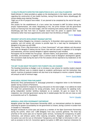 12 HEALTH PROJECTS EXPECTED FOR COMPLETION IN 2013, SAYS HEALTH MINISTER
Health Minister N. Udval provided an update on the developments in the health sector, specifically
regarding the construction of new health facilities, during Prime Minister Norov Altankhuyag's 30-
minute weekly press meeting Thursday.
"Eight out of the 47 projects have ended. 12 are planned to be completed by the end of this year,"
said Udval.
One project for the establishment of a burn center has increased to MNT 26 billion during the
project implementation, she noted. Responding to this, the prime minister said the government
would cut financing from the state budget, with the remaining work sold by tender bid auction.
Altankhuyag said that from here on hospitals would have the power to appoint their heads
themselves rather than have appointments come down from the Ministry of Health.
Source: Montsame
PRESIDENT INITIATES DEVELOPMENT ROADMAP MEETING
President Tsakhia Elbegdorj has initiated a meeting for 16 November where government, business,
academia, and civil society will convene to provide input for a road map for development for
Mongolia in the years up until 2050.
The meeting ―From a Big Government to a Smart Government‖ will open debates and discussions
about how far Mongolia is looking into her future, how well the country is cognizant of its strengths
and weaknesses, and how cautious Mongolia is against repeating its past mistakes.
Participants will be divided into five groups --decision-makers, local government, media, academia
and NGOs, and businesses—to together reach a common stand on Mongolia‘s development agenda.
The conclusions made during the each of the five sessions will be reported on by moderators at the
Plenary Session.
Source: Montsame
THE MNT 70,000 GRANT PER MONTH FOR STUDENTS WILL BE CHANGED
The Standing Committee on Budget is set to introduce a new scheme for monthly student stipends
that grant different sums to students based on academic performance and the institutions they
attend. A portion of graduate students will also have to be employed to receive a stipend. Stipends
will amount to half of minimum wage.
Source: Zuunii Medee
AMARJARGAL RESIGNS FROM PARLIAMENT
Democratic Party parliamentarian R. Amarjargal presented a resignation letter to the Parliament
speaker during a session of Parliament.
Amarjargal presented his resignation during a discussion on the state budget. In an address he noted
the need from parliamentarians for strong principles, honor and penchants for speaking truth,
giving independent member Sainkhuu Ganbaatar as an example. He gave no reason for his
resignation, but criticized government saying that it needed people like him who are clean as well
as economists such as Ts. Oyunbaatar.
Source: Unuudur
MONGOLIA JOINS OPEN GOVERNMENT PARTNERSHIP
Mongolia joined the Open Government Partnership (OGP), an international platform for domestic
reforming for greater accountability for the government to citizens, during a summit in London from
31 October to 1 November.
Mongolia introduced its action plan and joined as a member of the Open Government Partnership
during the summit, where over 1,000 delegates from sixty countries gathered. The three key
priorities of the action plan are to improve public services, increasing the transparency of public
institutions, and enhance justice while reducing corruption. Mongolia's adoption of the Anti-
Corruption Law and the Law on Information Transparency and the Right to Information in 2011, as
well as accession to the U.N. Convention against Corruption in 2005 were important milestones for
 