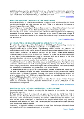 port infrastructure, improving operational efficiency and enhancing the environmental sustainability
of transport, where Mongolia‘s border ports of Zamyn-Uud, Sainshand, Ulaanbaatar and Altanbulag
were considered as International Dry Ports, in addition to Choibalsan.
Source: Info Mongolia
MONGOLIAN AMBASSADOR STRESSES EDUCATIONAL TIES WITH INDIA
Mongolian Ambassador to India Sanjaasuren Bayaraa stressed the need of strengthening educational
ties between Mongolia and India countries, last week Friday in an address to the students at
Maharishi Dayanand University (MDU).
As a chief guest of inter-zonal youth festival, Bayaraa said that India and Mongolia share historical
ties and active cooperation between them can further improve the academic scenario.
The three-day youth festival commenced that day with dance and music performances and literary
expression. MDU vice chancellor HS Chahal threw light on the historical and cultural linkages of
both countries and said that avenues of educational and cultural exchange can be explored between
the two countries.
Source: Hindustan Times
UN OFFICER ATTENDS MONGOLIAN PEACEKEEPERS CEREMONY IN SOUTH SUDAN
The U.N. under-secretary general for the Department of Field Support, Ameerah Haq, traveled to
Bentiu, the capital of the State of Unity of South Sudan on Friday 8 November.
Haq met with the deputy governor, Mabek Lang de Mading, and the Council of State, when she will
visit the headquarters of the Second Mongolian Battalion of the United Nations Mission in South
Sudan (UNMISS). While with the Mongolian Battalion, Haq will attend a parade where Mongolian
peacekeepers will be decorated in appreciation of their work to support the people and authorities
of Unity State. The Mongolian Battalion is due to rotate next week and be replaced by the Third
Mongolian Battalion, with a force-strength of 850 men and women.
Mongolian engineers started assisting local authorities as early as June, when the governor
requested their support to address the damage caused by seasonal heavy rains. The engineers have
undertaken infrastructure work such as leveling and building drainage along Bentiu‘s main road,
constructing dykes or draining and rehabilitating the public sports complex of Bentiu so it could host
the independence celebrations in July—just to name a few of their projects.
―By working together and supporting the state government, the local authorities and the citizens of
the state, the Mongolian Battalion and UNMISS are striving to help extend state authority, prevent
conflicts, protect civilians and consolidate the peace so the people can build a strong economy and
a fairer society, where every child in every part of this state can succeed and achieve his or her
dreams,‖ USG Haq said about her travel to Bentiu.
Haq‘s visit is part of a wider tour in South Sudan. In Juba, she met with the minister of foreign
affairs and international cooperation, Benjamin Mariel Barnaba, as well as UNMISS staff and the
mission‘s senior management.
Source: U.N. Mission in South Sudan
MONGOLIA AND RUSSIA TO ESTABLISH CROSS-BORDER PROTECTED RESERVE
Mongolia and Russia have signed an agreement for the protection of rare species that migrate
between the countries.
B. Tulga, deputy minister of environment and green development, the World Wide Fund in
Mongolia, and the Mongolian-Russian Intergovernmental Natural Protection Commission met in
Moscow for a third annual meeting where they discussed the need to protect of the Uvs Lake basin
area and rare species that migrate to both sides of the Mongolia-Russia border. They agreed to
establish a protected area that would cover the Onon Balj National Park in Mongolia and Sohondyn
Shim Mandal Protected Area in Russia.
Other topics of discussion included the prevention of forest fires, the lumber industries in Russia
and Mongolia, and finding biological substitutes for pesticides.
Source: Unuudur
 