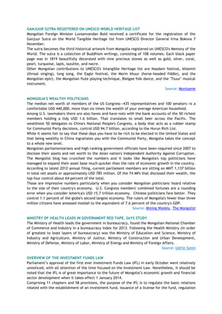 GANJUUR SUTRA REGISTERED ON UNESCO WORLD HERITAGE LIST
Mongolian Foreign Minister Luvsanvandan Bold received a certificate for the registration of the
Ganjuur Sutra on the World Tangible Heritage list from UNESCO Director General Irina Bokova 7
November.
The sutra becomes the third historical artwork from Mongolia registered on UNESCO's Memory of the
World. The sutra is a collection of Buddhism writings, consisting of 108 volumes. Each black paper
page was in 1819 beautifully decorated with nine precious stones as well as gold, silver, coral,
pearl, turquoise, lapis, lazulite, and nacre.
Other Mongolian contributions to UNESCO's Intangible Heritage list are Naadam festival, khoomii
(throat singing), long song, the Eagle festival, the Morin khuur (horse-headed fiddle), and the
Mongolian epict, the Mongolian flute playing technique, Bielgee folk dance, and the "Tsuur" musical
instrument.
Source: Montsame
MONGOLIA'S WEALTHY POLITICIANS
The median net worth of members of the US Congress—435 representatives and 100 senators—is a
comfortable USD 440,000, more than six times the wealth of your average American household.
Among U.S. lawmakers there are also haves and have-nots with the bank accounts of the 50 richest
members holding a tidy USD 1.6 billion. That translates to small beer across the Pacific. The
wealthiest 50 delegates to China's National People's Congress, a body that acts as a rubber stamp
for Communist Party decisions, control USD 94.7 billion, according to the Hurun Rich List.
While it seems fair to say that these days you have to be rich to be elected in the United States and
that being wealthy in China ingratiates you with the Communist Party, Mongolia takes the concept
to a whole new level.
Mongolian parliamentarians and high-ranking government officials have been required since 2007 to
disclose their assets and net worth to the Asian nation's Independent Authority Against Corruption.
The Mongolist blog has crunched the numbers and it looks like Mongolia's top politicians have
managed to expand their asset base much quicker than the rate of economic growth in the country.
According to latest 2012 annual filing, current parliament members are sitting on MNT 1,137 billion
in total net assets or approximately USD 785 million. Of the 74 MPs that disclosed their wealth, the
top four control about 64 percent of the total.
Those are impressive numbers particularly when you consider Mongolian politicians' hoard relative
to the size of their country's economy. U.S. Congress members' combined fortunes are a rounding
error when you consider America's USD 15.7 trillion economy. Chinese politicians fare better. They
control 1.1 percent of the globe's second largest economy. The rulers of Mongolia's fewer than three
million citizens have amassed moolah to the equivalent of 7.6 percent of the country's GDP.
Source: Mining Weekly, The Mongolist
MINISTRY OF HEALTH LEADS IN GOVERNMENT RED TAPE, SAYS STUDY
The Ministry of Health leads the government in bureaucracy, found the Mongolian National Chamber
of Commerce and Industry in a bureaucracy index for 2013. Following the Health Ministry (in order
of greatest to least layers of bureaucracy) was the Ministry of Education and Science, Ministry of
Industry and Agriculture, Ministry of Justice, Ministry of Construction and Urban Development,
Ministry of Defense, Ministry of Labor, Ministry of Energy and Ministry of Foreign Affairs.
Source: Udriin Sonin
OVERVIEW OF THE INVESTMENT FUNDS LAW
Parliament‘s approval of the first ever Investment Funds Law (IFL) in early October went relatively
unnoticed, with all attention of the time focused on the Investment Law. Nonetheless, it should be
noted that the IFL is of great importance to the future of Mongolia‘s economic growth and financial
sector development when it takes effect 1 January 2014.
Comprising 11 chapters and 58 provisions, the purpose of the IFL is to regulate the basic relations
related with the establishment of an investment fund, issuance of a license for the fund, regulation
 