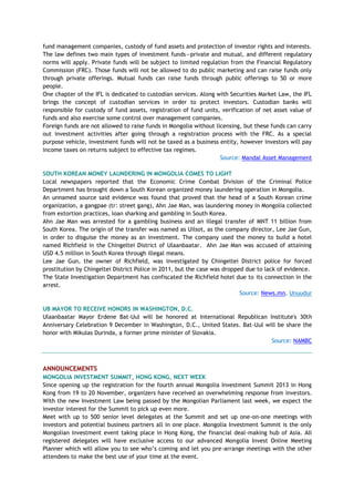 fund management companies, custody of fund assets and protection of investor rights and interests.
The law defines two main types of investment funds—private and mutual, and different regulatory
norms will apply. Private funds will be subject to limited regulation from the Financial Regulatory
Commission (FRC). Those funds will not be allowed to do public marketing and can raise funds only
through private offerings. Mutual funds can raise funds through public offerings to 50 or more
people.
One chapter of the IFL is dedicated to custodian services. Along with Securities Market Law, the IFL
brings the concept of custodian services in order to protect investors. Custodian banks will
responsible for custody of fund assets, registration of fund units, verification of net asset value of
funds and also exercise some control over management companies.
Foreign funds are not allowed to raise funds in Mongolia without licensing, but these funds can carry
out investment activities after going through a registration process with the FRC. As a special
purpose vehicle, investment funds will not be taxed as a business entity, however investors will pay
income taxes on returns subject to effective tax regimes.
Source: Mandal Asset Management
SOUTH KOREAN MONEY LAUNDERING IN MONGOLIA COMES TO LIGHT
Local newspapers reported that the Economic Crime Combat Division of the Criminal Police
Department has brought down a South Korean organized money laundering operation in Mongolia.
An unnamed source said evidence was found that proved that the head of a South Korean crime
organization, a gangpae (tr: street gang), Ahn Jae Man, was laundering money in Mongolia collected
from extortion practices, loan sharking and gambling in South Korea.
Ahn Jae Man was arrested for a gambling business and an illegal transfer of MNT 11 billion from
South Korea. The origin of the transfer was named as Uilsot, as the company director, Lee Jae Gun,
in order to disguise the money as an investment. The company used the money to build a hotel
named Richfield in the Chingeltei District of Ulaanbaatar. Ahn Jae Man was accused of attaining
USD 4.5 million in South Korea through illegal means.
Lee Jae Gun, the owner of Richfield, was investigated by Chingeltei District police for forced
prostitution by Chingeltei District Police in 2011, but the case was dropped due to lack of evidence.
The State Investigation Department has confiscated the Richfield hotel due to its connection in the
arrest.
Source: News.mn, Unuudur
UB MAYOR TO RECEIVE HONORS IN WASHINGTON, D.C.
Ulaanbaatar Mayor Erdene Bat-Uul will be honored at International Republican Institute's 30th
Anniversary Celebration 9 December in Washington, D.C., United States. Bat-Uul will be share the
honor with Mikulas Durinda, a former prime minister of Slovakia.
Source: NAMBC
ANNOUNCEMENTS
MONGOLIA INVESTMENT SUMMIT, HONG KONG, NEXT WEEK
Since opening up the registration for the fourth annual Mongolia Investment Summit 2013 in Hong
Kong from 19 to 20 November, organizers have received an overwhelming response from investors.
With the new Investment Law being passed by the Mongolian Parliament last week, we expect the
investor interest for the Summit to pick up even more.
Meet with up to 500 senior level delegates at the Summit and set up one-on-one meetings with
investors and potential business partners all in one place. Mongolia Investment Summit is the only
Mongolian investment event taking place in Hong Kong, the financial deal-making hub of Asia. All
registered delegates will have exclusive access to our advanced Mongolia Invest Online Meeting
Planner which will allow you to see who‘s coming and let you pre-arrange meetings with the other
attendees to make the best use of your time at the event.
 