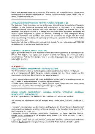 BCM is again a supporting partner organization. BCM members will enjoy 15% discount; please quote
Priority Code 695BCM15D during registration. To speak, sponsor or exhibit: Please contact King Tai
at king.tai@beaconevents.com.
___________________________________________
AUSTRALIAN UNDERGROUND MINING INDUSTRY PROGRAM, NOVEMBER 21-29
The Australian Trade Commission and the Underground Mining Engineer‘s Association of Mongolia
(UMEAM), is now registering companies and organizations to participate in an Australian
Underground Mining Industry Program, which will take place in Sydney and Brisbane on 21 to 29
November. The program consists of eetings with Australian mining equipment, technology and
service supplier companies in Sydney and Brisbane. Attending the 2013 Underground Mining
Excellence Conference and exhibition will provide an opportunity to engage with the latest
underground mining innovations and technology providers and a possible visit to the North Parkes
underground mine site.
Registration will close on 10 November. Attendance is limited. For more information, call 9910 6102
or send an email to bart.gurbazar@austrade.gov.au.
__________________________________________
“MM TODAY” ON MNB-TV, FRIDAY, 19:00-19:10
BCM is pleased to announce that Mongolian National Broadcasting continues its cooperation with
BCM on ―MM Today‖. This English news program is aired every Friday for 10 minutes and is
scheduled from 19:00 to 19:10 tonight. Tune in to watch this program that reports stories from
today‘s BCM NewsWire.
BCM WEBSITES
MONGOLIAN WEBSITE „PRESENTATIONS‟ AND „NEWS‟ SECTIONS
The ‗Presentations‘ section on BCM‘s Mongolian website can be reached via bcm.mn/itgeluud.
As a key component of BCM‘s Mongolian website, articles from the ‗News‘ section and the
government website Open-Government.mn are regularly updated.
S. Oyun, Minister of Environment and Green Development, presentation at BCM monthly meeting on
May 27 added to Mongolian website, bcmongolia.org/mn/илтгэлүүд.
- Байгаль орчин, ногоон хөгжлийн сайд С.Оюун, Байгаль орчин, ногоон хөгжлийн шинэчлэлийн
бодлого, үйл ажиллагаа, МБЗ-ийн сарын уулзалт 5 сарын 27, 2013
___________________________________________
ENGLISH WEBSITE: 'PRESENTATIONS', 'MONGOLIA REPORTS', „INTERVIEWS„, MONGOLIAN
BUSINESS NEWS‟, „PHOTO GALLERY‟
On BCM‘s English website, the ―Resources‖ and ―Presentations‖ sections are available:
The following are presentations from the Mongolia Mining Summit, Perth, Australia, October 29-31,
2013:
• Mongolia‘s Minerals Future and Development by Otgochuluu Ch, Director General, Department of
strategic policy and planning at Ministry of Mining, Mongolia at the Mongolian Mining Summit 2013,
Perth, Australia, Oct 29-31, 2013
• Mongolian Economy: Investment Opportunities /Challenges, Jim Dwyer, Executive Director,
Business Council of Mongolia at the Mongolian Mining Summit 2013, Perth, Australia, Oct 29-31,
2013
• Oyu Tolgoi: Lessons from the Gobi, Houston Spencer Vice President, Communications and Media
Relations, Oyu Tolgoi at the Mongolian Mining Summit 2013, Perth, Australia, Oct 29-31, 2013
 
