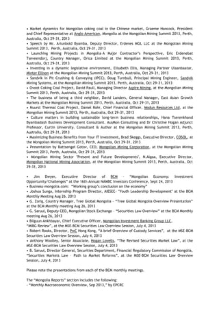 • Market dynamics for Mongolian coking coal in the Chinese market, Graeme Hancock, President
and Chief Representative at Anglo American, Mongolia at the Mongolian Mining Summit 2013, Perth,
Australia, Oct 29-31, 2013
• Speech by Mr. Ariunbold Byamba, Deputy Director, Erdenes MGL LLC at the Mongolian Mining
Summit 2013, Perth, Australia, Oct 29-31, 2013
• Launching Mining Projects in Mongolia–A Major Contractor‘s Perspective, Eric Erdenebat
Tseveendorj, Country Manager, Orica Limited at the Mongolian Mining Summit 2013, Perth,
Australia, Oct 29-31, 2013
• Investing in a dynamic legislative environment, Elisabeth Ellis, Managing Partner Ulaanbaatar,
Minter Ellison at the Mongolian Mining Summit 2013, Perth, Australia, Oct 29-31, 2013
• Sandvik In Pit Crushing & Conveying (IPCC), Doug Turnbull, Principal Mining Engineer, Sandvik
Mining Systems, at the Mongolian Mining Summit 2013, Perth, Australia, Oct 29-31, 2013
• Ovoot Coking Coal Project, David Paull, Managing Director Aspire Mining, at the Mongolian Mining
Summit 2013, Perth, Australia, Oct 29-31, 2013
• The business of being a third neighbor, David Landers, General Manager, East Asian Growth
Markets at the Mongolian Mining Summit 2013, Perth, Australia, Oct 29-31, 2013
• Nuurst Thermal Coal Project, Daniel Rohr, Chief Financial Officer, Modun Resources Ltd, at the
Mongolian Mining Summit 2013, Perth, Australia, Oct 29-31, 2013
• Culture matters in building sustainable long-term business relationships, Hana Tserenkhand
Byambadash Business Development Consultant. AusMon Consulting and Dr Christine Hogan Adjunct
Professor, Curtin University. Consultant & Author at the Mongolian Mining Summit 2013, Perth,
Australia, Oct 29-31, 2013
• Maximizing Business Benefits from Your IT Investment, Brad Skeggs, Executive Director, COSOL, at
the Mongolian Mining Summit 2013, Perth, Australia, Oct 29-31, 2013
• Presentation by Battsengel Gotov, CEO, Mongolian Mining Corporation, at the Mongolian Mining
Summit 2013, Perth, Australia, Oct 29-31, 2013
• Mongolian Mining Sector "Present and Future Developments", N.Algaa, Executive Director,
Mongolian National Mining Association, at the Mongolian Mining Summit 2013, Perth, Australia, Oct
29-31, 2013
• Jim Dwyer, Executive Director of BCM – ―Mongolian Economy: Investment
Opportunity/Challenges‖ at the 16th Annual NAMBC Investors Conference, Sept 24, 2013
• Business-mongolia.com: ―Working group‘s conclusion on the economy‖
• Joshua Sunga, Internship Program Director, AIESEC- "Youth Leadership Development" at the BCM
Monthly Meeting Aug 26. 2013
• G. Zorig, Country Manager, Tree Global Mongolia – ―Tree Global Mongolia Overview Presentation‖
at the BCM Monthly meeting Aug 26, 2013
• G. Saruul, Deputy CEO, Mongolian Stock Exchange – ―Securities Law Overview‖ at the BCM Monthly
meeting Aug 26, 2013
• Bilguun Ankhbayar, Chief Executive Officer, Mongolian Investment Banking Group LLC,
―MIBG Review‖, at the MSE-BCM Securities Law Overview Session, July 4, 2013
• Robert Rooks, Director, PwC Hong Kong, ―A brief Overview of Custody Services‖, at the MSE-BCM
Securities Law Overview Session, July 4, 2013
• Anthony Woolley, Senior Associate, Hogan Lovells, ―The Revised Securities Market Law‖, at the
MSE-BCM Securities Law Overview Session, July 4, 2013
• B. Saruul, Director General, Securities Department, Financial Regulatory Commission of Mongolia,
―Securities Markets Law – Path to Market Reforms‖, at the MSE-BCM Securities Law Overview
Session, July 4, 2013
Please note the presentations from each of the BCM monthly meetings.
The ―Mongolia Reports‖ section includes the following:
- ―Monthly Macroeconomic Overview, Sep 2013,‖ by EPCRC
 