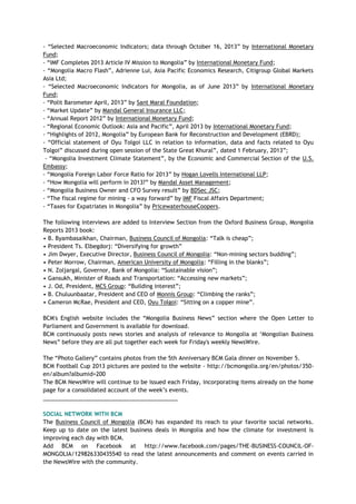 - ―Selected Macroeconomic Indicators; data through October 16, 2013‖ by International Monetary
Fund;
- ―IMF Completes 2013 Article IV Mission to Mongolia‖ by International Monetary Fund;
- ―Mongolia Macro Flash‖, Adrienne Lui, Asia Pacific Economics Research, Citigroup Global Markets
Asia Ltd;
- ―Selected Macroeconomic Indicators for Mongolia, as of June 2013‖ by International Monetary
Fund;
- ―Polit Barometer April, 2013‖ by Sant Maral Foundation;
- ―Market Update‖ by Mandal General Insurance LLC;
- ―Annual Report 2012‖ by International Monetary Fund;
- ―Regional Economic Outlook: Asia and Pacific‖, April 2013 by International Monetary Fund;
- ―Highlights of 2012, Mongolia‖ by European Bank for Reconstruction and Development (EBRD);
- ―Official statement of Oyu Tolgoi LLC in relation to information, data and facts related to Oyu
Tolgoi‖ discussed during open session of the State Great Khural‖, dated 1 February, 2013‖;
- ―Mongolia Investment Climate Statement‖, by the Economic and Commercial Section of the U.S.
Embassy;
- ―Mongolia Foreign Labor Force Ratio for 2013‖ by Hogan Lovells International LLP;
- ―How Mongolia will perform in 2013?‖ by Mandal Asset Management;
- ―Mongolia Business Owner and CFO Survey result‖ by BDSec JSC;
- ―The fiscal regime for mining - a way forward‖ by IMF Fiscal Affairs Department;
- ―Taxes for Expatriates in Mongolia‖ by PricewaterhouseCoopers.
The following interviews are added to Interview Section from the Oxford Business Group, Mongolia
Reports 2013 book:
• B. Byambasaikhan, Chairman, Business Council of Mongolia: ―Talk is cheap‖;
• President Ts. Elbegdorj: ―Diversifying for growth‖
• Jim Dwyer, Executive Director, Business Council of Mongolia: ―Non-mining sectors budding‖;
• Peter Morrow, Chairman, American University of Mongolia: ―Filling in the blanks‖;
• N. Zoljargal, Governor, Bank of Mongolia: ―Sustainable vision‖;
• Gansukh, Minister of Roads and Transportation: ―Accessing new markets‖;
• J. Od, President, MCS Group: ―Building interest‖;
• B. Chuluunbaatar, President and CEO of Monnis Group: ―Climbing the ranks‖;
• Cameron McRae, President and CEO, Oyu Tolgoi: ―Sitting on a copper mine‖.
BCM's English website includes the ―Mongolia Business News‖ section where the Open Letter to
Parliament and Government is available for download.
BCM continuously posts news stories and analysis of relevance to Mongolia at ‗Mongolian Business
News‖ before they are all put together each week for Friday's weekly NewsWire.
The ―Photo Gallery‖ contains photos from the 5th Anniversary BCM Gala dinner on November 5.
BCM Football Cup 2013 pictures are posted to the website - http://bcmongolia.org/en/photos/350-
en/album?albumid=200
The BCM NewsWire will continue to be issued each Friday, incorporating items already on the home
page for a consolidated account of the week‘s events.
___________________________________________
SOCIAL NETWORK WITH BCM
The Business Council of Mongolia (BCM) has expanded its reach to your favorite social networks.
Keep up to date on the latest business deals in Mongolia and how the climate for investment is
improving each day with BCM.
Add BCM on Facebook at http://www.facebook.com/pages/THE-BUSINESS-COUNCIL-OF-
MONGOLIA/129826330435540 to read the latest announcements and comment on events carried in
the NewsWire with the community.
 