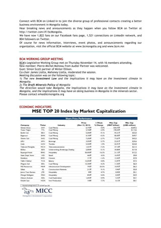 Connect with BCM on Linked-in to join the diverse group of professional contacts creating a better
business environment in Mongolia today.
Hear breaking news and announcements as they happen when you follow BCM on Twitter at
http://twitter.com/#!/bcMongolia.
We have now 1,822 fans on our Facebook fans page, 1,521 connections on LinkedIn network, and
804 followers on Twitter.
Of course for news information, interviews, event photos, and announcements regarding our
organization, visit the official BCM website at www.bcmongolia.org and www.bcm.mn
BCM WORKING GROUP MEETING
BCM's Legislative Working Group met on Thursday November 14, with 16 members attending.
New member: Pierre-Michel Motteau from Audier Partner was welcomed.
Gust: Simon Scott partner of Minter Ellison.
Co-chair James Liotta, Mahoney Liotta, moderated the session.
Meeting discussion was on the following topic:
1) The new Investment Law and the implications it may have on the investment climate in
Mongolia.
2) The Draft Minerals Policy of Mongolia
The direction would take Mongolia, the implications it may have on the investment climate in
Mongolia, and the implications it may have on doing business in Mongolia in the minerals sector.
Please contact erka@bcmongolia.org
ECONOMIC INDICATORS
 