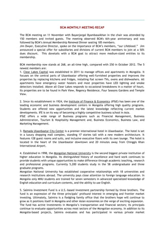 BCM MONTHLY MEETING RECAP
The BCM meeting on 11 November with Bayanjargal Byambasaikhan in the chair was attended by
150 members and invited guests. The meeting observed BCM's 6th-year anniversary and was
followed by BCM‘s Annual Membership Renewal Dinner seating 185 members.
Jim Dwyer, Executive Director, spoke on the importance of BCM‘s members, ―our Lifeblood.‖ Jim
announced a special offer for subsidiaries and divisions of current BCM members to join at a 50%
dues discount. This dovetails with a BCM goal to attract more medium-sized entities to its
membership.
BCM membership now stands at 268, an all-time high, compared with 250 in October 2012. The 5
newest members are:
1. Clear Lakes Capital was established in 2011 to manage offices and apartments in Mongolia. It
focuses on the central parts of Ulaanbaatar offering well-furnished properties and improves the
properties by replacing kitchens and fridges, installing flat screen TVs, ovens and dishwashers. All
apartments have emergency water heaters and most properties have LED lighting and smoke
detectors installed. Above all Clear Lakes responds to occasional breakdowns in a matter of hours.
Its properties are to be found in Park View, Regency Residence, Four Seasons Gardens and Temple
View.
2. Since its establishment in 1924, the Institute of Finance & Economics (IF&E) has been one of the
leading economic and business development centers in Mongolia offering high quality programs.
Students are offered new opportunities and the latest knowledge reflecting current market
developments. IFE is on its way of becoming a highly competitive business school in Asia.
IF&E offers a wide range of Business programs such as Financial Management, Business
Administration, Tourism & Hospitality Management and, Business Economics, Business Law, and
Marketing Management.
3. Ramada Ulaanbaatar City Center is a premier international hotel in Ulaanbaatar. The hotel is set
in a luxury shopping mall complex, standing 17 stories tall with a new modern architecture. It
features 128 guest rooms and suits, and inclusive executive floors with its own lounge. The hotel is
located in the heart of the Ulaanbaatar downtown and 20 minutes away from Chinggis Khan
International Airport.
4. Established in 1998, the Mongolian National University is the second biggest private institution of
higher education in Mongolia. Its distinguished history of excellence and hard work continues to
provide students with unique opportunities to make difference through academic teaching, research
and professional programs. Currently 5,200 students study in the 58 undergraduate and three
graduate programs.
Mongolian National University has established cooperative relationships with 18 universities and
research institutions abroad. The university pays close attention to foreign language education. In
Mongolia only MNU students are trained for seven semesters in advanced specialized knowledge of
English education and curriculum contents, and the ability to use English.
5. Salmira Investment Fund is a U.S.-based investment partnership formed by three brothers. The
fund is an expression of the three principals‘ profound interest in emerging and frontier market
investing. Ultimately, Salmira is a fledgling family office that the brothers hope will continue to
grow as it positions itself in Mongolia and other Asian economies on the verge of exciting expansion.
The fund has active investments in Mongolia‘s transportation and financial sectors; its principals
continue to evaluate opportunities across most sectors of the Mongolian economy. In addition to its
Mongolia-based projects, Salmira evaluates and has participated in various private market
 