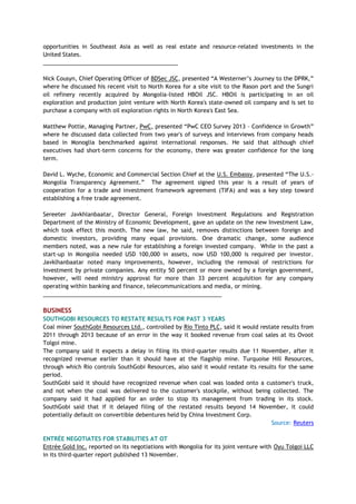 opportunities in Southeast Asia as well as real estate and resource-related investments in the
United States.
___________________________________________
Nick Cousyn, Chief Operating Officer of BDSec JSC, presented ―A Westerner‘s Journey to the DPRK,‖
where he discussed his recent visit to North Korea for a site visit to the Rason port and the Sungri
oil refinery recently acquired by Mongolia-listed HBOil JSC. HBOil is participating in an oil
exploration and production joint venture with North Korea's state-owned oil company and is set to
purchase a company with oil exploration rights in North Korea's East Sea.
Matthew Pottle, Managing Partner, PwC, presented ―PwC CEO Survey 2013 – Confidence in Growth‖
where he discussed data collected from two year's of surveys and interviews from company heads
based in Monoglia benchmarked against international responses. He said that although chief
executives had short-term concerns for the economy, there was greater confidence for the long
term.
David L. Wyche, Economic and Commercial Section Chief at the U.S. Embassy, presented ―The U.S.-
Mongolia Transparency Agreement.‖ The agreement signed this year is a result of years of
cooperation for a trade and investment framework agreement (TIFA) and was a key step toward
establishing a free trade agreement.
Sereeter Javkhlanbaatar, Director General, Foreign Investment Regulations and Registration
Department of the Ministry of Economic Development, gave an update on the new Investment Law,
which took effect this month. The new law, he said, removes distinctions between foreign and
domestic investors, providing many equal provisions. One dramatic change, some audience
members noted, was a new rule for establishing a foreign invested company. While in the past a
start-up in Mongolia needed USD 100,000 in assets, now USD 100,000 is required per investor.
Javklhanbaatar noted many improvements, however, including the removal of restrictions for
investment by private companies. Any entity 50 percent or more owned by a foreign government,
however, will need ministry approval for more than 33 percent acquisition for any company
operating within banking and finance, telecommunications and media, or mining.
_________________________________________________________
BUSINESS
SOUTHGOBI RESOURCES TO RESTATE RESULTS FOR PAST 3 YEARS
Coal miner SouthGobi Resources Ltd., controlled by Rio Tinto PLC, said it would restate results from
2011 through 2013 because of an error in the way it booked revenue from coal sales at its Ovoot
Tolgoi mine.
The company said it expects a delay in filing its third-quarter results due 11 November, after it
recognized revenue earlier than it should have at the flagship mine. Turquoise Hill Resources,
through which Rio controls SouthGobi Resources, also said it would restate its results for the same
period.
SouthGobi said it should have recognized revenue when coal was loaded onto a customer's truck,
and not when the coal was delivered to the customer's stockpile, without being collected. The
company said it had applied for an order to stop its management from trading in its stock.
SouthGobi said that if it delayed filing of the restated results beyond 14 November, it could
potentially default on convertible debentures held by China Investment Corp.
Source: Reuters
ENTRÉE NEGOTIATES FOR STABILITIES AT OT
Entrée Gold Inc. reported on its negotiations with Mongolia for its joint venture with Oyu Tolgoi LLC
in its third-quarter report published 13 November.
 