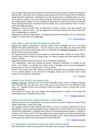 Since the government placed its temporary restriction on the joint venture licenses from transfer in
February 2013, discussions have focused on issues arising from Entrée's exclusion from the 2009 Oyu
Tolgoi investment agreement, including the fact that the government of Mongolia does not have a
full 34 percent interest in the joint venture property. Discussions have also covered the fact that
the mining licenses integral to future underground operations are held by more than one corporate
entity and that Entrée does not benefit from the stability that it would otherwise have if it were a
party to the 2009 agreement.
―Meetings to discuss possible ways of addressing all parties' concerns have been positive and
constructive,‖ said the Source. ―No final agreements have been reached and further discussions
with all stakeholders are required.‖
Stakeholders of the Oyu Tolgoi project, including the Government of Mongolia, OT LLC, Erdenes Oyu
Tolgoi LLC, Erdenes MGL LLC and Rio Tinto.
Source: Entree Gold Inc.
AREVA FORMS A JOINT VENTURE WITH MONGOLIA‟S MON-ATOM
Areva SA has signed an agreement to develop uranium mines in Mongolia and form a new joint
venture with state-owned Mon-Atom. The joint venture is for Areva Mines LLC, 66 percent owned
by Areva and 34 percent owned by Mon-Atom. An agreement for Mitsubishi Corporation to take an
equity interest has also been signed.
The signing ceremony took place in the presence of Luvsanvandan Bold, minister for foreign affairs,
Laurent Fabius, French minister of foreign affairs, Luc Oursel, president and chief executive officer
of Areva, and Ken
Kobayashi, president and chief executive officer of Mitsubishi Corporation.
―This collaboration, which also involves our partner, Mitsubishi Corporation, is strategic on two
levels. It will enable us to develop the uranium sector in Mongolia and to pursue the geographic
diversification of Areva‘s mining activities,‖ said Luc Oursel.
Present in the country since 1997, Areva has carried out exploration work resulting in the discovery
of two uranium deposits in the province of Dornogobi, Dulaan Uul and Zoovch Ovoo, whose
resources are estimated at 60,000 tons.
Source: Areva SA
PROPHECY COAL PAYS OFF OUTSTANDING LOAN
Prophecy Coal Corp. announced that it has sold 18,525,000 common shares of Prophecy Platinum
Corp. Proceeds from the sale were used to fully pay out the secured loan from Waterton Global
Value L.P. Prophecy Platinum was previously owned by Prophecy Coal in a private sale to arms
length purchasers.
After closing the private sale, the company owns approximately 7.3 percent of the issued and
outstanding shares of Prophecy Platinum Corp.
Source: Prophecy Coal Corp.
SENTOSA COMPLETES FIRST ROUND OF DRILLING AT DARVII NARUU
Sentosa Mining Ltd. has completed the first round of reverse circulation drilling at its Darvii Naruu
Copper Gold Project in Gobi-Altai Aimag.
The company drilled 18 holes totaling 2,020 meters to test six anomalies selected from the 37
identified by a recent airborne geophysics survey. Samples from the drill holes are currently being
transported to Ulaanbaatar in Mongolia where they will undergo geochemical analysis. In addition a
selection of 23 surface and RC drill chip samples from various locations are being transported back
to Perth, Western Australia were they will undergo Petrology analysis. Analysis should be completed
by the end of this month with results expected in early December.
Source: Proactive Investors
U.S. FIRM PRESENTS ALTERNATIVE COURSE FOR ASPIRE'S RAILWAY PROJECT
The United States' Trimble firm announced 13 November that its Quantm alignment planning system
 