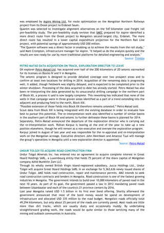 was employed by Aspire Mining Ltd. for route optimization on the Mongolian Northern Railways
project from its Ovoot project to Erdenet Soum.
Quantm was selected to investigate alignment alternatives on the 547-kilometer coal freight rail
pre-feasibility study. The pre-feasibility study revision that SMEC prepared for Aspire identified a
more direct route from the Ovoot project to Mongolia's second-largest city, Erdenet. The more
direct route has resulted in a lower capital expenditure projection for the Northern Rail Line
project, with potential savings of approximately USD 200 million.
"The Quantm software was a direct factor in enabling us to achieve the results from the rail study,"
said Matt Crompton, infrastructure manager for Aspire. "It helped us do the analysis quickly and the
results are now ready for use by more traditional platforms for detailed engineering and analysis."
Source: Trimble
PETRO MATAD DATA ACQUISITION ON TRACK, EXPLORATION DIRECTOR TO LEAVE
Oil explorer Petro Matad Ltd. has acquired over half of the 200 kilometers of 2D seismic earmarked
for its licenses on Blocks IV and V in Mongolia.
The seismic program is designed to provide detailed coverage over two prospect areas and to
confirm at least two locations for drilling in 2014. Acquisition of the remaining data is progressing
well, it added, though fieldwork was slightly delayed, and is expected to be completed prior to the
winter shutdown. Processing of the data acquired to date has already started. Petro Matad has also
been re-interpreting the data generated by its unsuccessful drilling campaign in the northern part
of Block XX, a process it said is now largely complete. This reworking has indicated that none of the
wells in that campaign were in three graven areas identified as a part of a trend extending into the
adjacent and producing field to the north, Block XIX.
―Possible extension of those fields into Block XX therefore remains untested,‖ Petro Matad said.
Scout data from Block XIX is being integrated with the existing database in order to evaluate how
best to pursue this potential. The re-interpretation work also identified a number of similar basins
in the southern part of Block XX and seismic to further delineate these basins is planned for 2014.
Separately, Petro Matad announced the departure of the exploration director who is carrying out
the re-interpretation work. Ridvan Karpuz is leaving at the end of the year to take up a new
position elsewhere, though he will remain as a non-executive and oversee the exploration program.
Karpuz joined in August of last year and was responsible for the re-appraisal and re-interpretation
work on the Mongolian acreage. Executive directors John Henriksen and Amarzul Tuul will manage
the group‘s operations in Mongolia until a new exploration director is appointed.
Source: Petro Matad
UNDUR TOLGOI TO ACQUIRE ROAD CONSTRUCTION FIRM
Undur Tolgoi Minerals Inc. has entered into an agreement to acquire complete interest in Great
Hoard Holdings SARL, a Luxembourg entity that holds 75 percent of the share capital of Mongolian
company Ashid Munkhiin Zam LLC.
Through its wholly owned British Virgin Island-registered subsidiary, Jucca Holdings Ltd., Undur
Tolgoi will acquire Great Hoard Holdings SARL in an exchange for 5,363,636 newly issued shares of
Undur Tolgoi. AMZ holds road construction, repair and maintenance permits. AMZ intends to seek
road construction contracts and tenders in Mongolia. Road construction is one of the fastest growing
industries in Mongolia. The government intends to build over 10,000 kilometers of paved road in the
next 10 years. As part of its goal, the government passed a law in 2012 mandating paved roads
between Ulaanbaatar and each of the country's 21 province centers by 2016.
Last year Mongolia raised USD 1.5 billion in its first ever bond offering. Shortly afterward the
government announced that most of the bond money would be spend on development of
infrastructure and allocated USD 335 million to the road budget. Mongolia's roads officially total
49,294 kilometers, but only about 25 percent of the roads are currently paved. Most roads are little
more than dirt tracks, which are usually dusty and occasionally muddy. By undertaking
straightforward grading work, the roads would be quite similar to those servicing many of the
mining and outback communities in Australia.
 