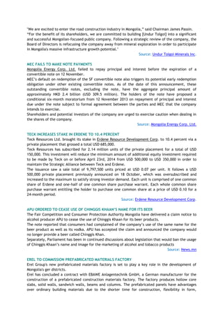 "We are excited to enter the road construction industry in Mongolia,‖ said Chairman James Passin.
―For the benefit of its shareholders, we are committed to building [Undur Tolgoi] into a significant
and successful Mongolian-focused public company. Following a strategic review of the company, the
Board of Directors is refocusing the company away from mineral exploration in order to participate
in Mongolia's massive infrastructure growth potential."
Source: Undur Tolgoi Minerals Inc.
MEC FAILS TO MAKE NOTE PAYMENTS
Mongolia Energy Corp. Ltd. failed to repay principal and interest before the expiration of a
convertible note on 12 November.
MEC‘s default on redemption of the SF convertible note also triggers its potential early redemption
obligation under other existing convertible notes. As of the date of this announcement, these
outstanding convertible notes, excluding the note, have the aggregate principal amount of
approximately HKD 2.4 billion (USD 309.5 million). The holders of the note have proposed a
conditional six-month moratorium from 12 November 2013 on repayment of principal and interest
due under the note subject to formal agreement between the parties and MEC that the company
intends to exercise.
Shareholders and potential investors of the company are urged to exercise caution when dealing in
the shares of the company.
Source: Mongolia Energy Corp. Ltd.
TECK INCREASES STAKE IN ERDENE TO 10.4 PERCENT
Teck Resources Ltd. brought its stake in Erdene Resource Development Corp. to 10.4 percent via a
private placement that grossed a total USD 685,000.
Teck Resources has subscribed for 2.14 million units of the private placement for a total of USD
150,000. This investment will reduce the minimum amount of additional equity investment required
to be made by Teck on or before April 23rd, 2014 from USD 500,000 to USD 350,000 in order to
maintain the Strategic Alliance between Teck and Erdene.
The issuance saw a sale total of 9,797,500 units priced at USD 0.07 per unit. It follows a USD
500,000 private placement previously announced on 18 October, which was oversubscribed and
increased to the maximum to satisfy strong investor demand. Each unit is comprised of one common
share of Erdene and one-half of one common share purchase warrant. Each whole common share
purchase warrant entitling the holder to purchase one common share at a price of USD 0.10 for a
24-month period.
Source: Erdene Resource Development Corp.
APU ORDERED TO CEASE USE OF CHINGGIS KHAAN‟S NAME FOR ITS BEER
The Fair Competition and Consumer Protection Authority Mongolia have delivered a claim notice to
alcohol producer APU to cease the use of Chinggis Khaan for its beer products.
The note reported that consumers had complained of the company‘s use of the same name for the
beer product as well as its vodka. APU has accepted the claim and announced the company would
no longer provide a beer called Chinggis Khan.
Separately, Parliament has been in continued discussions about legislation that would ban the usage
of Chinggis Khaan‘s name and image for the marketing of alcohol and tobacco products
Source: News.mn
EREL TO COMMISSION PREFABRICATED MATERIALS FACTORY
Erel Group's new prefabricated materials factory is set to play a key role in the development of
Mongolia's ger districts.
Erel has concluded a contract with EBAWE Anlagentechnik GmbH, a German manufacturer for the
construction of a prefabricated construction materials factory. The factory produces hollow core
slabs, solid walls, sandwich walls, beams and columns. The prefabricated panels have advantages
over ordinary building materials due to the shorter time for construction, flexibility in form,
 