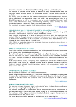 dimensions and design, cost-effective installation, and high resistance against earthquakes.
The provision of concrete will be ensured by means of a newly installed batching plant and
connected bucket conveyor system. For architectural panels a concrete grinding machine is
available.
The factory, known as Erel BUK-1, aims to be a major supplier of prefabricated concrete elements
for the Ulaanbaatar City Regeneration Project. The project goal is to develop and build up to
200,000 housing units as well as infrastructure, such as schools, hospitals, office space, retail
space, parks and recreational areas, district heating, electricity, water, sewerage and other
utilities and amenities. The aim is to move citizens from the ger districts.
The project will be financed in part by the Development Bank of Mongolia.
Source: Info Mongolia
HBOIL EXTENDS OPTION TO PURCHASE OFFSHORE DPRK EXPLORATION RIGHTS
HBOil JSC has negotiated an extension of its option agreement for the acquisition of up to 51
percent of a company with oil exploration rights in North Korea's East Sea.
HBOil extended the deadline on its option to purchase 51 percent of Korex Ltd. which holds the
exclusive rights for the exploration and production of hydrocarbons in the entire territorial waters
of North Korea in the East Sea to 31 January 2014. The extension allows HBOil additional time to
raise the necessary funds to exercise its option in full.
HBOil JSC will be featured as a presenting company at the annual Mongolia Investment Summit in
Hong Kong from 19 to 20 November.
Source: BDSec
DIRECT UB-ERENHOT FLIGHT TO LAUNCH
China's Capital Airlines will open a direct air route next Thursday between Ulaanbaatar and Erenhot
in north China's Inner Mongolia Autonomous Region.
The airline will operate two weekly round-trip flights with a flight duration of one hour and 20
minutes. The lowest fare without tax for one-way and round-trip tickets will be 620 yuan (USD
101.8) and 1,050 yuan respectively. It is the first year-round direct flight opened between the two
cities.
MIAT Mongolia Airlines opened a temporary direct flight between Ulaanbaatar and Erenhot on 7
August which is due to close on 2 November. Erenhot, bordering Mongolia, has been a bridgehead
for China's economic and trade ties with its northern neighbor, with many Mongolians residing and
doing business in the city.
Source: Xinhuanet
APU OPENS WORLD-CLASS FOOD WAREHOUSE
APU JSC opened its world-class, fully automated food warehouse.
Built in cooperation with Germany's Krones, construction, equipment and software installation took
11 months. The warehouse spans 96,000 cubic meters and stands 12 stories high. A single software
program is used to manage the warehouse while a separate program is used for supply
management.
Source: Udriin Sonin
AUM OPENS NEW PRESENTATION COURSE
The American University of Mongolia (AUM) is rolling out its "Taking the Stage: Becoming a Dynamic
Presenter" course targeting business professionals.
The workshop is structured to guide students through the presentation process from research to
practice to assessment. Students will choose a topic to focus on for the workshop throughout the
four weeks and build a single presentation on that topic. Students are given the opportunity to
prepare a presentation they need for work.
The course will be held from 19 November to 12 December at a cost of MNT 500,000.
Source: American University of Mongolia
 