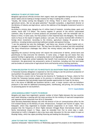 MONGOLIA TO MOVE UP FOOD CHAIN
Mongolian agricultural officials envision their organic meat and vegetables being served on Chinese
dinner tables and are looking to foreign investors for help in making this a reality.
―Usually, the money coming into Mongolia is for mining. There is never much interest in the
agricultural sector… But we see great potential,‖ Duursakh Luvsandorj, a department director at
the Ministry of Industry and Agriculture, said on the sidelines of the Mongolia Investment Summit in
Hong Kong.
According to ministry data, Mongolia has 41 million head of livestock, including sheep, goats and
camels, worth USD 7.15 billion. The country supplies 21 percent of the world‘s unprocessed
cashmere. Only 10 percent of animal products are processed locally, with the remainder sent to
Russia or China. In some cases, the final product is then imported back into Mongolia. The ministry
wants to focus on the export of organic produce. Last year, the country received USD 3.8 billion in
foreign direct investment. According to the ministry, agriculture employs 35 percent of the
workforce, including herders practicing traditional nomadic and pastoral farming.
―I see the potential but also the challenges,‖ said Henry Lee, director of Quam Capital and co-
manager of a Mongolia investment fund. ―Do they have the ability to produce and ship everything?
The same infrastructure challenges that affect the mining industry also affect the agricultural
industry.‖
Upgrading the country‘s farming sector will require the construction of dairies, animal barns and
greenhouses to help overcome the elements. In some areas, a fragile top soil means that only
pastoral herding is appropriate, as overgrazing leads to soil degradation and sandstorms, making it
unsuitable for large-scale animal husbandry that benefit from economies of scale. To encourage
investment, the government has announced a series of incentives, including rent-free land leases
and tax breaks on construction of agricultural farms and factories and on farming machinery.
Source: Southern China Morning Post
TAIWAN DELEGATION TO VISIT UVS TO INVESTIGATE SEA BUCKTHORN TRADE OPPORTUNITIES
A Taiwanese business delegation is expected to visit Uvs Aimag to see the province's production of
sea buckthorn for possible trade of oil made from the fruit.
The trip follows a recent visit to Taiwan by Uvs Governor D. Tsendsuren to Taiwan, where he first
invited the Taiwanese business people to his province in northwest Mongolia. The invitation was
made to companies that had already researched possible opportunities for trade for the berry.
Uvs is the source of 800,000 sea buckthorn berries a year. A major concern with sea buckthorn
producers is the need for additional processing plants, warehousing, and pricing. Uvs currently has
six processing plants for sea buckthorn.
Source: Zuunii Medee
JAPAN-MONGOLIA DIRECT FLIGHTS TO INCREASE
Mongolia and Japan have negotiated a greater number of direct flights between the two countries
each week following a meeting with the state secretary for the ministry of road and transportation
and Japanese airline authorities from 20 to 21 November.
State Secretary Baasandorj Batzaya met with the director of the air communications office for the
Civil Aviation Bureau at the Ministry of Land, Infrastructure, Transport and Tourism of Japan, Taro
Kobayashi, where they negotiated to broaden bilateral cooperation in air travel. There was a
proposal that the frequency of direct flights between Chinggis Khaan International Airport and
Narita International Airport in Tokyo, Japan be extended from five to seven days a week.
Liberalized air traffic in Mongolia is also a key issue under discussion for the new airport to open at
Khushigt Valley, which has Japan providing financing and leading the discussions.
Source: Info Mongolia
JAPAN TO FUND FIVE “GRASSROOTS” PROJECTS
Japanese Ambassador Takenori Shimizu on Wednesday approved five projects to be implemented in
 