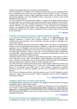 Mongolia using Japanese government financing, reported Montsame.
The 5 new projects are in addition to the existing 10 projects that have been implemented here
under "Grassroots-Human Security Grant Aid" program by the Government of Japan. The projects
includes capital repairs in schools in Biger, Bayanhongor, Devshil, Saikhan, and school for children
with hearing disabilities in the city's Sukhbaatar district. Japan plans to provide a grant of USD
507,000 for the new projects.
The "Grant Assistance for Grassroots Projects (GGP)" is a scheme aim to support projects proposed
by various bodies such as non-governmental organizations (NGOs) and local government authorities.
The GGP program provides non-refundable financial assistance to NGOs, hospitals, primary schools,
research institutes and other non-profit associations, to help implement their development
projects. The availability of GGP funding in each eligible country provides the Japanese Official
Development Assistance with new means of cooperation that has a direct impact on the well-being
of the communities.
Source: Bernama
IFC REPORT URGES MONGOLIAN COMPANIES TO IMPROVE CORPORATE GOVERNANCE
A new report by International Finance Corp. (IFC), a member of the World Bank Group, urges
Mongolian companies to improve their corporate governance in order to enhance their
competitiveness and performance, attract investment, and better contribute to Mongolia‘s long-
term economic growth.
Entitled ‗The Corporate Governance Scorecard for Mongolia 2011‘, the report is an independently
produced survey of corporate governance practices in Mongolia. It finds that the average corporate
governance score for Mongolia‘s top 20 listed companies during 2011 was only 27.5 percent,
indicating inadequate implementation of the country‘s corporate governance rules and regulations.
The report urges businesses to improve in key areas such as protecting the rights of shareholders
and stakeholders, improving companies‘ disclosure, transparency and governance structure, and
making boards accountable for company decisions.
―Businesses should raise their awareness of good corporate governance, which paves the way for
more investments at lower costs,‖ said Mongolia‘s Financial Regulatory Commissioner Ganbayar
Davaa. ―The goal of the scorecard is also for the authorities to identify strengths and weaknesses in
the corporate governance framework, leading to further regulatory reforms.‖
The report reviews the corporate governance practices of the 20 largest companies by market value
listed on the Mongolian Stock Exchange as of 3 January 2011, which together represent nearly 90
percent of the Exchange‘s total market value. It aims to develop a benchmark of corporate
governance practices by examining compliance with local laws and regulations and global best
practices.
This is the first corporate governance scorecard produced as part of the IFC Mongolia Corporate
Governance Project, which was launched in 2009 in cooperation with the Financial Regulatory
Commission of Mongolia.
Source: International Finance Corp.
COMMERCIAL BANKS PLEDGE TO SUPPORT GREEN PROJECTS
The Mongolian Bankers Association has introduced a new pledge for commercial banks to contribute
to Mongolia‘s goals for green economic growth.
The joint declaration includes pledges from the Ministry of Environment and Green Development
and 14 banks, including Trade and Development Bank (TDB) of Mongolia LLC, Golomt Bank LLC,
XacBank LLC, and Khan Bank LLC. The public declaration aims to introduce mechanisms that would
help fund projects that align with the country‘s long-term goals for environmentally friendly and
sustainable development.
Source: Info Mongolia
MCC HELPS FIGHT SPREAD OF NON-COMMUNICABLE DISEASES AMONG MONGOLIANS
In Washington this summer was a weeklong set of meetings with Millennium Challenge Account
 