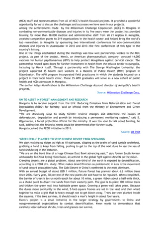 (MCA) staff and representatives from all of MCC‘s health-focused projects. It provided a wonderful
opportunity for us to discuss the challenges and successes we have seen in our projects.
Among the achievements made by the Millennium Challenge Corporation (MCC) in Mongolia in
combating non-communicable diseases and injuries in its five years were the project has provided
training for more than 18,000 medical and administrative staff from all 21 regions in Mongolia,
awarded competitive grants to 219 organizations in the health sector and helped bring the world‘s
top researchers to Mongolia by sponsoring two international conferences for non-communicable
diseases and injuries in Ulaanbaatar in 2010 and 2013—the first conferences of this type in the
country‘s history.
One of the things emphasized during the meetings was how well partnerships worked in the MCC
project. As part of the project, Merck, an American pharmaceuticals company, donated 14,000
vaccines for human papillomavirus (HPV) to help protect Mongolians against cervical cancer. The
partnership helped open doors for further investment in health from the private sector in Mongolia,
including by Merck itself. Through a partnership with The George Washington University, the
project supported 35 health care workers in a Masters of Public Health (MPH) program in
Ulaanbaatar. The MPH program incorporated field practicums in which the students focused on a
project in their local health clinic. These 35 MPH graduates will serve as a new cohort of public
health and NCDI advocates in Mongolia.
The author Adiya Munkhtaivan is the Millennium Challenge Account director of Mongolia‟s health
projects.
Source: Millennium Challenge Corp.
UN TO ASSIST IN FOREST MANAGEMENT AND RESEARCH
Mongolia is to receive support from the U.N. Reducing Emissions from Deforestation and Forest
Degradation (REDD) for forestry, said an official from the Ministry of Environment and Green
Development.
―We are discussing ways to study forests‘ reserve changes and determine the causes of
deforestation, degradation and growth by introducing a permanent monitoring system,‖ said B.
Otgonsuren, a forest protection official for the ministry. It was too soon to talk about funding, he
said, adding that the financial needs could be determined after further study.
Mongolia joined the REDD initiative in 2011.
Source: UB Post
„GREEN WALL‟ PLANTED TO STOP CHINESE DESERT FROM SPREADING
We start walking up ridges as high as 10 staircases, slipping as the grains of sand tumble underfoot,
grabbing a hand to keep from falling, pushing to get to the top of the next dune to see the sea of
sand undulating in the distance.
―We are on the front line of a huge Chinese Dust Bowl advancing east,‖ says former South Korean
ambassador to China Byong Hyon Kwon, an activist in the global fight against deserts on the move.
Creeping deserts are a global problem. About one-third of the earth is exposed to desertification,
according to a 2004 U.N. study. What makes desertification so problematic in Asia is the movement
of sand toward population hubs. The Gobi Desert in China‘s northwest is the most dominant.
With an annual budget of about USD 1 million, Future Forest has planted about 6.2 million trees
since 2006. Every year, 30 percent of the new plants die and have to be replaced. When completed,
the barrier of trees is to run north-south for about 10 miles, a green ribbon about a half-mile thick,
as a choke point to divert the sands from their easterly path. The goal is to plant 100 million trees
and thicken the green wall into habitable green space. Growing a green wall takes years. Because
the dunes move constantly in the wind, 5-foot-square frames are set in the sand and then wired
together to make a grid that is heavy enough not to get blown away. Trees are then planted inside
the squares. If the tree survives, it should reach a man‘s height in about four years.
Kwon‘s project is a small initiative in the larger strategy by governments in China and
nongovernmental organizations to combat desertification. Kwon wants to demonstrate that
carefully selected local shrubs, trees and grasses can survive.
 