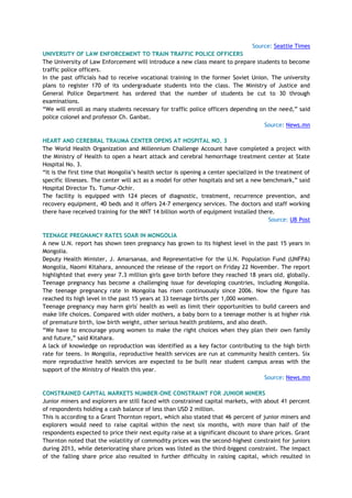 Source: Seattle Times
UNIVERSITY OF LAW ENFORCEMENT TO TRAIN TRAFFIC POLICE OFFICERS
The University of Law Enforcement will introduce a new class meant to prepare students to become
traffic police officers.
In the past officials had to receive vocational training in the former Soviet Union. The university
plans to register 170 of its undergraduate students into the class. The Ministry of Justice and
General Police Department has ordered that the number of students be cut to 30 through
examinations.
―We will enroll as many students necessary for traffic police officers depending on the need,‖ said
police colonel and professor Ch. Ganbat.
Source: News.mn
HEART AND CEREBRAL TRAUMA CENTER OPENS AT HOSPITAL NO. 3
The World Health Organization and Millennium Challenge Account have completed a project with
the Ministry of Health to open a heart attack and cerebral hemorrhage treatment center at State
Hospital No. 3.
―It is the first time that Mongolia‘s health sector is opening a center specialized in the treatment of
specific illnesses. The center will act as a model for other hospitals and set a new benchmark,‖ said
Hospital Director Ts. Tumur-Ochir.
The facility is equipped with 124 pieces of diagnostic, treatment, recurrence prevention, and
recovery equipment, 40 beds and it offers 24-7 emergency services. The doctors and staff working
there have received training for the MNT 14 billion worth of equipment installed there.
Source: UB Post
TEENAGE PREGNANCY RATES SOAR IN MONGOLIA
A new U.N. report has shown teen pregnancy has grown to its highest level in the past 15 years in
Mongolia.
Deputy Health Minister, J. Amarsanaa, and Representative for the U.N. Population Fund (UNFPA)
Mongolia, Naomi Kitahara, announced the release of the report on Friday 22 November. The report
highlighted that every year 7.3 million girls gave birth before they reached 18 years old, globally.
Teenage pregnancy has become a challenging issue for developing countries, including Mongolia.
The teenage pregnancy rate in Mongolia has risen continuously since 2006. Now the figure has
reached its high level in the past 15 years at 33 teenage births per 1,000 women.
Teenage pregnancy may harm girls' health as well as limit their opportunities to build careers and
make life choices. Compared with older mothers, a baby born to a teenage mother is at higher risk
of premature birth, low birth weight, other serious health problems, and also death.
―We have to encourage young women to make the right choices when they plan their own family
and future,‖ said Kitahara.
A lack of knowledge on reproduction was identified as a key factor contributing to the high birth
rate for teens. In Mongolia, reproductive health services are run at community health centers. Six
more reproductive health services are expected to be built near student campus areas with the
support of the Ministry of Health this year.
Source: News.mn
CONSTRAINED CAPITAL MARKETS NUMBER-ONE CONSTRAINT FOR JUNIOR MINERS
Junior miners and explorers are still faced with constrained capital markets, with about 41 percent
of respondents holding a cash balance of less than USD 2 million.
This is according to a Grant Thornton report, which also stated that 46 percent of junior miners and
explorers would need to raise capital within the next six months, with more than half of the
respondents expected to price their next equity raise at a significant discount to share prices. Grant
Thornton noted that the volatility of commodity prices was the second-highest constraint for juniors
during 2013, while deteriorating share prices was listed as the third-biggest constraint. The impact
of the falling share price also resulted in further difficulty in raising capital, which resulted in
 