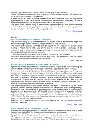 delays in progressing projects and thus building further value for the companies.
―While the immediate environment is particularly difficult for junior companies, capital will return
in the medium to long term,‖ the report said.
It added that current levels of exploration expenditures were likely to be insufficient to provide a
pipeline of mines to meet future demand for commodities. As this shortfall is identified, the laws of
supply and demand would result in capital flowing back to the companies.
The report added that the ability to add advanced exploration projects with proximity to their
current portfolios would be appealing for junior producers, especially if current mining operations
could benefit from additional scale and synergistic benefits.
Source: Mining Weekly
POLITICS
DP REJECTS MP AMARJARGAL'S RESIGNATION REQUEST
The Democratic Party on 26 November rejected the request of MP R. Amarjargal to resign from
Parliament during a meeting with the Standing Committee on State Structure.
The majority of the Standing Committee said the request was not necessary. The plenary session
meeting of Parliament will hold a vote on the issue this week to decide if Amarjargal will be
required to stay in Parliament. Amarjargal submitted a request to resign from Parliament to the
Speaker Zandaakhuu Enkhbold on 12 November.
―Parliament must have Amarjargal. It is not only his own business,‖ said Enkhbold.
Amarjargal resigned after raising queries about who should take responsibility over the budget
deficit during discussions on amending the 2013 budget.
Source: News.mn
MYANMAR INVITES MONGOLIA TO MAKE INVESTMENT IN COUNTRY
Myanmar has invited Mongolia to make investment in various sectors of the country following the
enactment of the new Foreign Investment Law, state media reported last week on Thursday.
The invitation was extended by Myanmar Minister of National Planning and Economic Development
Kan Zaw and President of the Union of Myanmar Federation of Chambers of Commerce and Industry
(UMFCCI) U Win Aung at a Myanmar-Mongolia business forum and business networking held there
last week on Wednesday. Addressing the forum, visiting Mongolian President Tsakhia Elbegdorj
disclosed that plans are underway to order chartered flights between the two countries as the
tourism industry is a main business for Mongolia. The participants also discussed the current policy,
financial situation and investment environment in Mongolia.
The Mongolian president had talks with his Myanmar counterpart U Thein Sein in Nay Pyi Taw on
promoting bilateral relations, cooperation in regional and international issues, exchange of high-
level official visits, the broadening of people-to-people access and Association of Southeast Asian
National (ASEAN)-Mongolia relations. The talks also touched on cooperation in the sectors of tourism
and mining. Moreover, the two leaders exchanged view on Mongolia's democratic transition since
1990. Following the talks, Myanmar and Mongolia signed an agreement on mutual visa exemption for
holders of diplomatic and special passports.
Elbegdorj is the first Mongolian leader to have visited Myanmar since the two countries established
diplomatic ties in 1956.
Source: Global Times
ELBEGDORJ VISITS VIETNAM FOR BUSINESS FORUM
President Tsakhia Elbegdorj traveled to a Mongolia-Vietnam business forum in Ho Chi Minh to give a
message encouraging trade and business relations between their two countries.
Mongolia always tries to open up the friendly environment for foreign investors,‖ said Elbegdorj.
―Through our newly adopted Investment Law, we guarantee the stability of businesses.‖
Elbegdorj noted the importance Mongolia puts on its ―Third Neighbor‖ policy and invited Vietnam to
 
