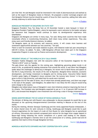 join that fold. He said Mongolia would be interested in the trade of pharmaceuticals and seafood as
well as the export of Mongolian meats to Vietnam. He proposed a worker exchange program and
that Mongolia-Vietnam tourism should be a point of focus for their countries, adding that talks were
already underway to settle issues with visas.
Source: 4-Traders
MONGOLIAN PRESIDENT IN SINGAPORE ON STATE VISIT
Singapore President Tony Tan Keng Yam on 25 November hosted a state banquet in honor of
Mongolian President Tsakhia Elbegdorj, where he expressed a warm welcome to the leader and gave
the assurance that Singapore would continue to share its developmental experience with
Ulaanbaatar.
Singapore and Mongolia are similar in many ways, Tan said. Being small countries that have made
remarkable efforts in transforming themselves, both share many similar experiences. They also
enjoy warm and friendly bilateral relations, he added.
―As Mongolia opens up its economy and resources sector, it will create more business and
investment opportunities between our two countries," Tan said.
There is room for economic and trade relations to grow, with bilateral trade last year amounting to
USD 87.5 million, he added. To date, 1,000 Mongolian officials have taken part in the Singapore
Cooperation Program in areas such as finance and economic development.
Source: Straits Times
PRESIDENT SPEAKS AT 'THE WORLD IN 2014' GALA DINNER
President Tsakhia Elbegdorj met with the executive editor of the Economist magazine for the
―World in 2014‖ event on Tuesday.
The gala dinner sets the agenda for the coming year, highlighting upcoming global trends in all
areas of life, as predicted by leading visionaries from around the world. It was there that Elbegdorj
spoke about the challenges to democracy in Mongolia, his recent visit to North Korea and speech at
the Kim IL Sung University, the results of his visit to Myanmar, Mongolia-China relations, economic
development, and foreign investment to Mongolia and its mining sector. Executive Editor Daniel
Franklin spoke highly of Elbegdorj‘s brave comment that "No tyranny lasts forever" in his speech
given to Kim IL Sing University, and asked how his words were received.
"The people live for the sake of three, two of whom have already passed away, and there was anger
in the eyes of the people," said Elbegdorj. He added that it was likely the Kim Jong Un would bring
some change to the country.
Elbegdorj also talked about many of Mongolia‘s most vital initiatives aimed at improving the lives of
its citizens. The President also said Mongolia expected to see an 11 to 12 percent GDP increase in
2013, and stressed that Mongolia‘s new investment law will bring a raise in foreign investments.
Source: Montsame
MINING MINISTER BREAKS THE ICE AHEAD OF RUSSIA-MONGOLIA TALKS
The Minister of Mining met with Russia‘s new ambassador to discuss proposals he would like to see
discussed at the upcoming Intergovernmental Committee meeting in Moscow at the end of this
month.
During the meeting, Minister Davaajav Gankhuyag and the newly appointed Russian Ambassador, I.
K. Azizov shared views for joint ventures in mining. Gankhuyag said Mongolia would like to push
forward negotiations for the import of crude oil from Russia for when Mongolia has an operational
oil refinery. Discussions also covered a proposed joint venture for the Asgat silver-copper deposit in
Bayan-Ulgii Aimag following the recent completion of a paved road leading to the deposit.
Gankhuyag said Mongolia‘s interests were to see the construction of a railway, paved road and oil
pipelines that lead to China through Mongolian territory.
Source: Info Mongolia
MONGOLIA NEGOTIATES EXPANDED MILITARY COOPERATION WITH JAPAN
 