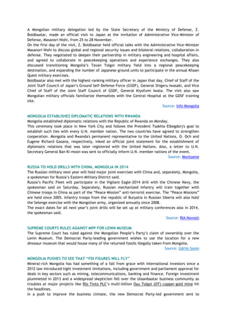 A Mongolian military delegation led by the State Secretary of the Ministry of Defense, Z.
Boldbaatar, made an official visit to Japan at the invitation of Administrative Vice-Minister of
Defense, Masanori Nishi, from 25 to 28 November.
On the first day of the visit, Z. Boldbaatar held official talks with the Administrative Vice-Minister
Masanori Nishi to discuss global and regional security issues and bilateral relations, collaboration in
defense. They negotiated to deepen their partnership in military engineering and hospital affairs,
and agreed to collaborate in peacekeeping operations and experience exchanges. They also
discussed transitioning Mongolia‘s Tavan Tolgoi military field into a regional peacekeeping
destination, and expanding the number of Japanese ground units to participate in the annual Khaan
Quest military exercises.
Boldbaatar also met with the highest-ranking military officer in Japan that day, Chief of Staff of the
Joint Staff Council of Japan‘s Ground Self-Defense Force (GSDF), General Shigeru Iwasaki, and Vice
Chief of Staff of the Joint Staff Council of GSDF, General Kiyofumi Iwata. The visit also saw
Mongolian military officials familiarize themselves with the Central Hospital at the GDSF training
site.
Source: Info Mongolia
MONGOLIA ESTABLISHES DIPLOMATIC RELATIONS WITH RWANDA
Mongolia established diplomatic relations with the Republic of Rwanda on Monday.
This ceremony took place in New York City and follows the President Tsakhia Elbegdorj's goal to
establish such ties with every U.N. member nation. The two countries have agreed to strengthen
cooperation. Mongolia and Rwanda's permanent representative to the United Nations, O. Och and
Eugene Richard Gasana, respectively, inked an official joint statement for the establishment of
diplomatic relations that was later registered with the United Nations. Also, a letter to U.N.
Secretary General Ban Ki-moon was sent to officially inform U.N. member nations of the event.
Source: Montsame
RUSSIA TO HOLD DRILLS WITH CHINA, MONGOLIA IN 2014
The Russian military next year will hold major joint exercises with China and, separately, Mongolia,
a spokesman for Russia‘s Eastern Military District said.
Russia‘s Pacific Fleet will participate in the Vigilant Eagle-2014 drill with the Chinese Navy, the
spokesman said on Saturday. Separately, Russian mechanized infantry will train together with
Chinese troops in China as part of the ―Peace Mission‖ anti-terrorist exercise. The ―Peace Missions‖
are held since 2005. Infantry troops from the republic of Buryatia in Russian Siberia will also hold
the Selenge exercise with the Mongolian army, organized annually since 2008.
The exact dates for all next year‘s joint drills will be set up at military conferences also in 2014,
the spokesman said.
Source: RIA Novosti
SUPREME COURTS RULES AGAINST MPP FOR LENIN MUSEUM
The Supreme Court has ruled against the Mongolian People‘s Party‘s claim of ownership over the
Lenin Museum. The Democrat Party-leading government wishes to use the location for a new
dinosaur museum that would house many of the returned fossils illegally taken from Mongolia.
Source: Udriin Sonin
MONGOLIA PUSHES TO SEE THAT “FDI FIGURES WILL FLY”
Mineral-rich Mongolia has had something of a fall from grace with international investors since a
2012 law introduced tight investment limitations, including government and parliament approval for
deals in key sectors such as mining, telecommunications, banking and finance. Foreign investment
plummeted in 2013 and a widespread skepticism fell over the Ulaanbaatar business community as
troubles at major projects like Rio Tinto PLC‘s multi-billion Oyu Tolgoi (OT) copper-gold mine hit
the headlines.
In a push to improve the business climate, the new Democrat Party-led government sent to
 