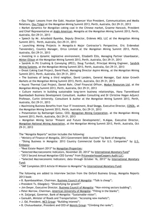 • Oyu Tolgoi: Lessons from the Gobi, Houston Spencer Vice President, Communications and Media
Relations, Oyu Tolgoi at the Mongolian Mining Summit 2013, Perth, Australia, Oct 29-31, 2013
• Market dynamics for Mongolian coking coal in the Chinese market, Graeme Hancock, President
and Chief Representative at Anglo American, Mongolia at the Mongolian Mining Summit 2013, Perth,
Australia, Oct 29-31, 2013
• Speech by Mr. Ariunbold Byamba, Deputy Director, Erdenes MGL LLC at the Mongolian Mining
Summit 2013, Perth, Australia, Oct 29-31, 2013
• Launching Mining Projects in Mongolia–A Major Contractor‘s Perspective, Eric Erdenebat
Tseveendorj, Country Manager, Orica Limited at the Mongolian Mining Summit 2013, Perth,
Australia, Oct 29-31, 2013
• Investing in a dynamic legislative environment, Elisabeth Ellis, Managing Partner Ulaanbaatar,
Minter Ellison at the Mongolian Mining Summit 2013, Perth, Australia, Oct 29-31, 2013
• Sandvik In Pit Crushing & Conveying (IPCC), Doug Turnbull, Principal Mining Engineer, Sandvik
Mining Systems, at the Mongolian Mining Summit 2013, Perth, Australia, Oct 29-31, 2013
• Ovoot Coking Coal Project, David Paull, Managing Director Aspire Mining, at the Mongolian Mining
Summit 2013, Perth, Australia, Oct 29-31, 2013
• The business of being a third neighbor, David Landers, General Manager, East Asian Growth
Markets at the Mongolian Mining Summit 2013, Perth, Australia, Oct 29-31, 2013
• Nuurst Thermal Coal Project, Daniel Rohr, Chief Financial Officer, Modun Resources Ltd, at the
Mongolian Mining Summit 2013, Perth, Australia, Oct 29-31, 2013
• Culture matters in building sustainable long-term business relationships, Hana Tserenkhand
Byambadash Business Development Consultant. AusMon Consulting and Dr Christine Hogan Adjunct
Professor, Curtin University. Consultant & Author at the Mongolian Mining Summit 2013, Perth,
Australia, Oct 29-31, 2013
• Maximizing Business Benefits from Your IT Investment, Brad Skeggs, Executive Director, COSOL, at
the Mongolian Mining Summit 2013, Perth, Australia, Oct 29-31, 2013
• Presentation by Battsengel Gotov, CEO, Mongolian Mining Corporation, at the Mongolian Mining
Summit 2013, Perth, Australia, Oct 29-31, 2013
• Mongolian Mining Sector "Present and Future Developments", N.Algaa, Executive Director,
Mongolian National Mining Association, at the Mongolian Mining Summit 2013, Perth, Australia, Oct
29-31, 2013
The ―Mongolia Reports‖ section includes the following:
- ―Ministry of Finance of Mongolia, 2013 Government Debt Auctions‖ by Bank of Mongolia;
- ―Doing Business in Mongolia: 2013 Country Commercial Guide for U.S. Companies‖ by U.S.
Embassy;
- ―Real Estate Report 2013‖ by Mongolian Properties;
- ―Selected Macroeconomic Indicators, November 20, 2013‖ by International Monetary Fund‖
- ―2013 Second Annual Mongolian CEO Survey‖ from PricewaterhouseCoopers Audit LLC;
- ―Selected Macroeconomic Indicators; data through October 16, 2013‖ by International Monetary
Fund;
- ―IMF Completes 2013 Article IV Mission to Mongolia‖ by International Monetary Fund;
The following are added to Interview Section from the Oxford Business Group, Mongolia Reports
2013 book:
• B. Byambasaikhan, Chairman, Business Council of Mongolia: ―Talk is cheap‖;
• President Ts. Elbegdorj: ―Diversifying for growth‖
• Jim Dwyer, Executive Director, Business Council of Mongolia: ―Non-mining sectors budding‖;
• Peter Morrow, Chairman, American University of Mongolia: ―Filling in the blanks‖;
• N. Zoljargal, Governor, Bank of Mongolia: ―Sustainable vision‖;
• Gansukh, Minister of Roads and Transportation: ―Accessing new markets‖;
• J. Od, President, MCS Group: ―Building interest‖;
• B. Chuluunbaatar, President and CEO of Monnis Group: ―Climbing the ranks‖;
 